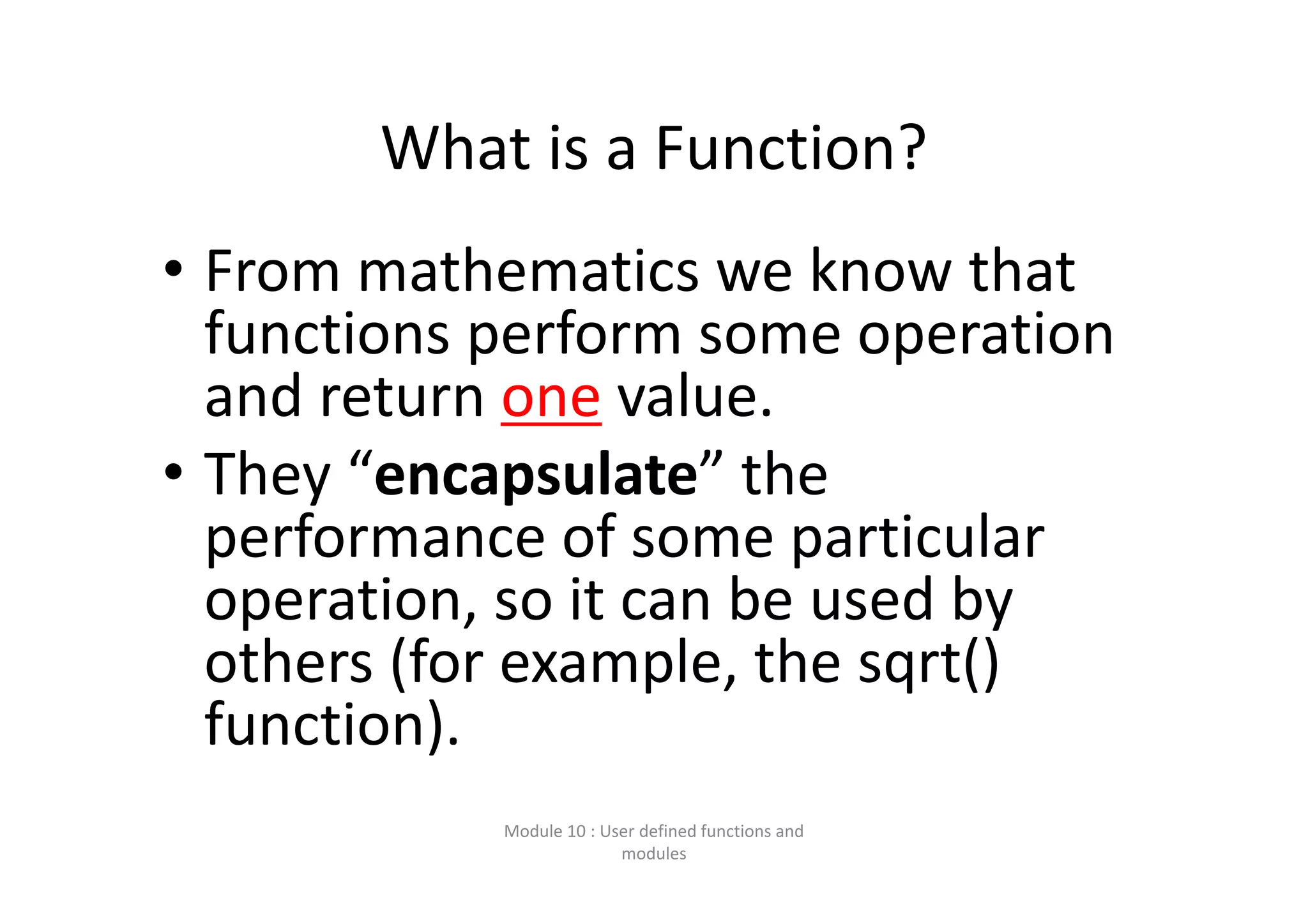 What is a Function? • From mathematics we know that  functions perform some operation  and return one value. • They “encapsulate” the  performance of some particular  operation, so it can be used by  others (for example, the sqrt()  function). Module 10 : User defined functions and  modules 