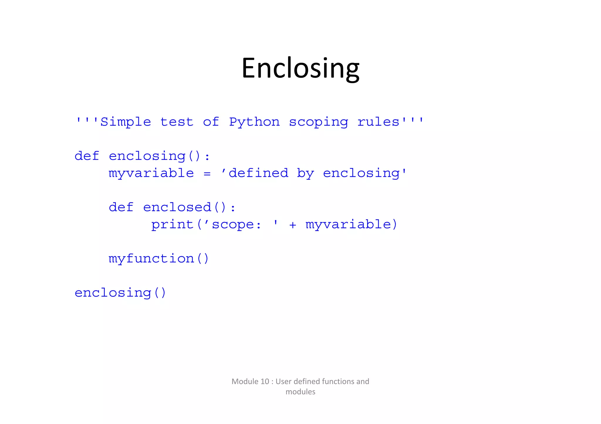 Enclosing '''Simple test of Python scoping rules''' def enclosing(): myvariable = ’defined by enclosing' def enclosed(): print(’scope: ' + myvariable) myfunction() enclosing() Module 10 : User defined functions and  modules 