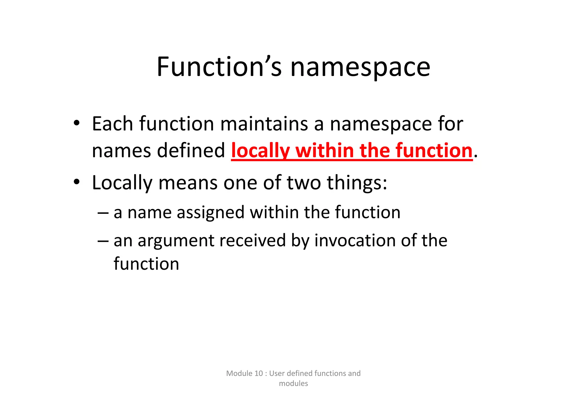 Function’s namespace • Each function maintains a namespace for  names defined locally within the function.  • Locally means one of two things: – a name assigned within the function – an argument received by invocation of the  function Module 10 : User defined functions and  modules 