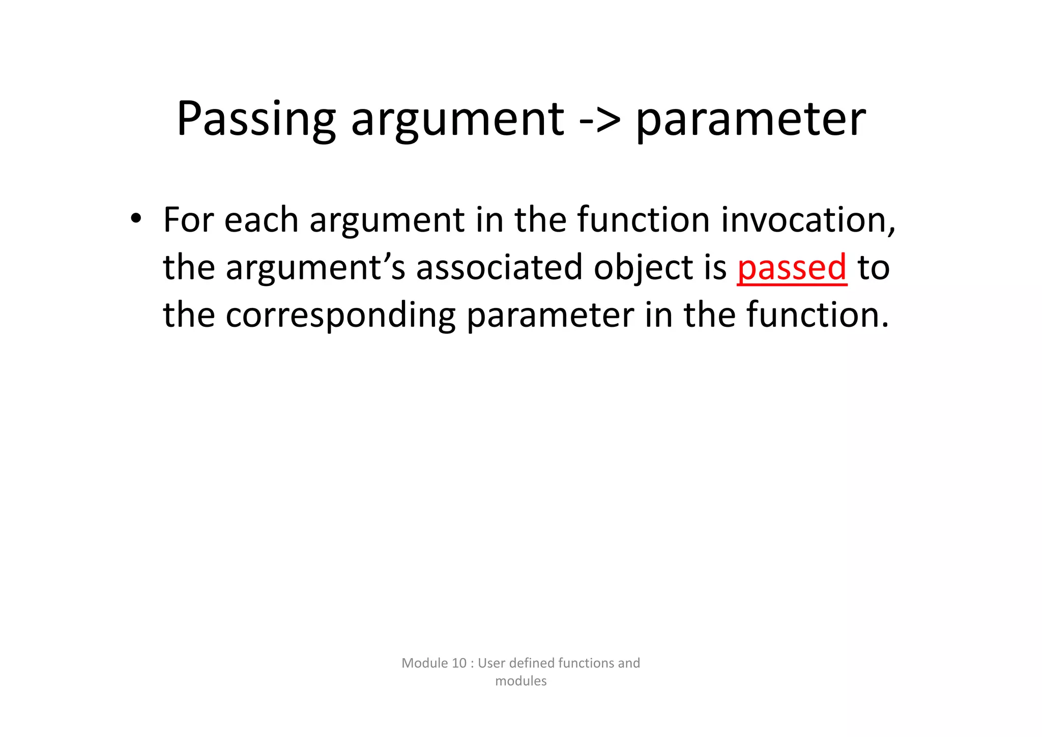 Passing argument ‐> parameter • For each argument in the function invocation,  the argument’s associated object is passed to  the corresponding parameter in the function. Module 10 : User defined functions and  modules 