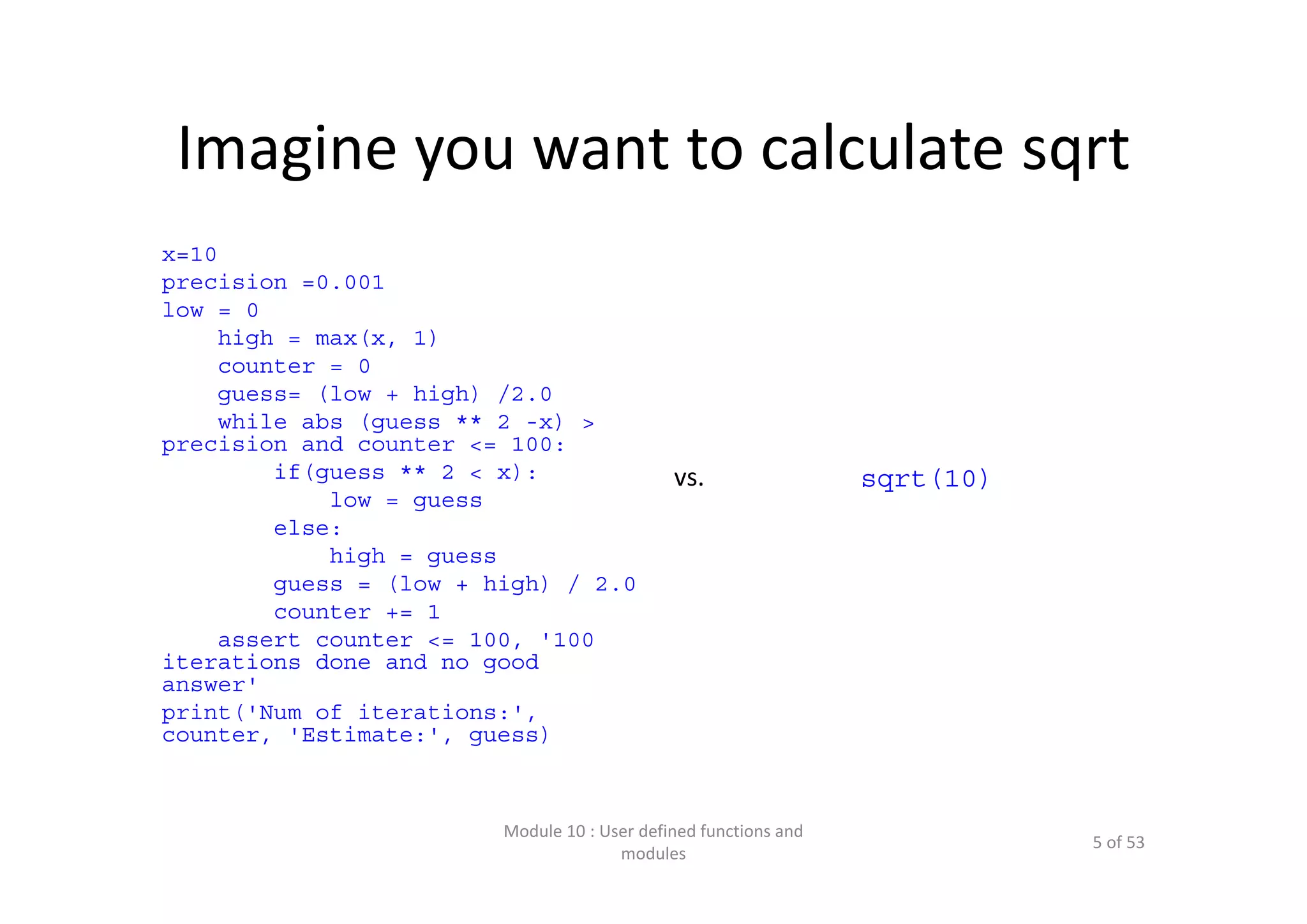 Imagine you want to calculate sqrt x=10 precision =0.001 low = 0 high = max(x, 1) counter = 0 guess= (low + high) /2.0 while abs (guess ** 2 -x) > precision and counter <= 100: if(guess ** 2 < x): low = guess else: high = guess guess = (low + high) / 2.0 counter += 1 assert counter <= 100, '100 iterations done and no good answer' print('Num of iterations:', counter, 'Estimate:', guess) Module 10 : User defined functions and  modules 5 of 53 vs. sqrt(10) 