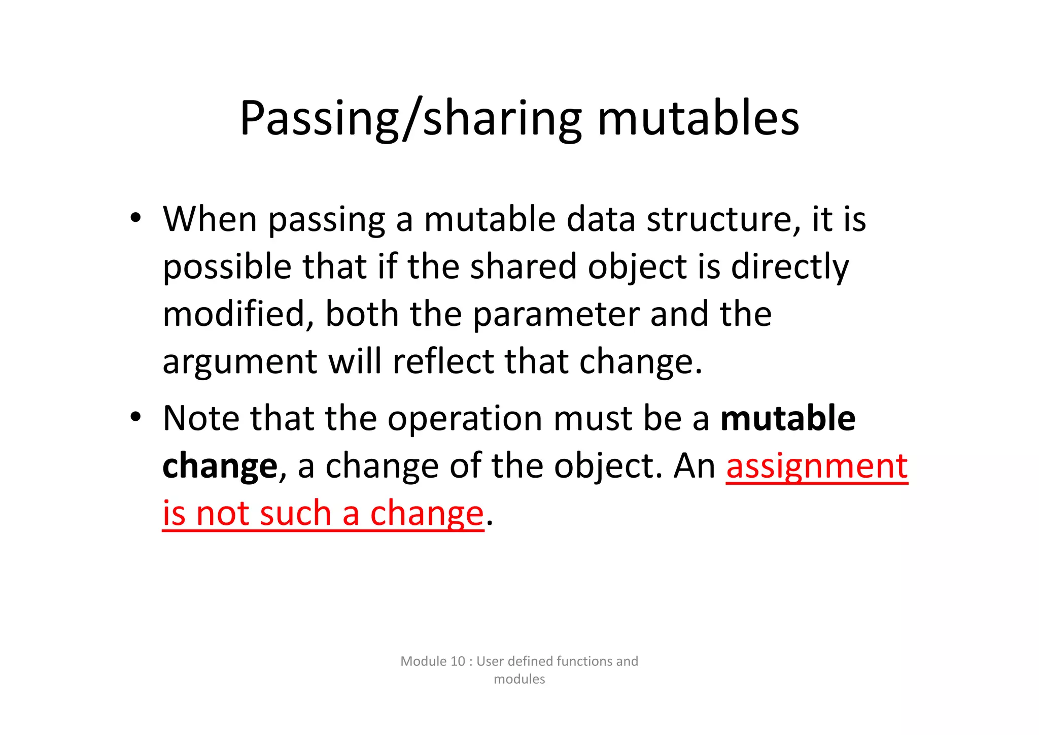 Passing/sharing mutables • When passing a mutable data structure, it is  possible that if the shared object is directly  modified, both the parameter and the  argument will reflect that change. • Note that the operation must be a mutable  change, a change of the object. An assignment  is not such a change. Module 10 : User defined functions and  modules 