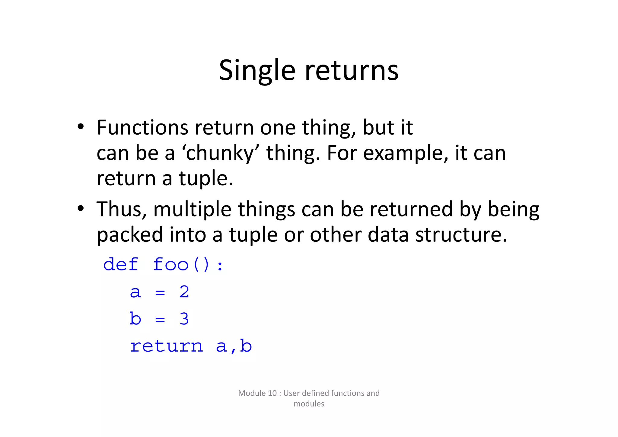 Single returns • Functions return one thing, but it  can be a ‘chunky’ thing. For example, it can  return a tuple. • Thus, multiple things can be returned by being  packed into a tuple or other data structure. def foo(): a = 2 b = 3 return a,b Module 10 : User defined functions and  modules 