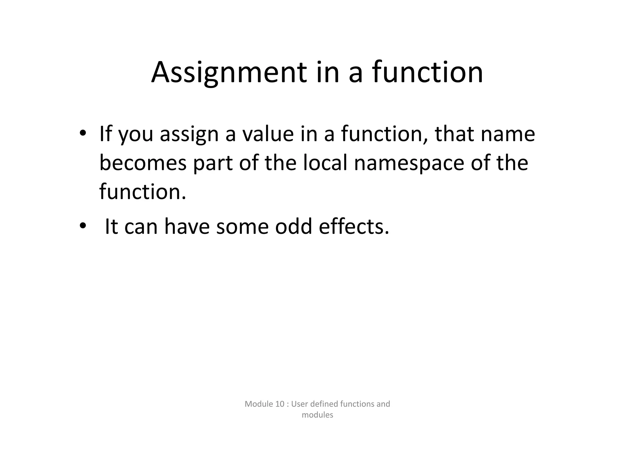 Assignment in a function • If you assign a value in a function, that name  becomes part of the local namespace of the  function. • It can have some odd effects. Module 10 : User defined functions and  modules 