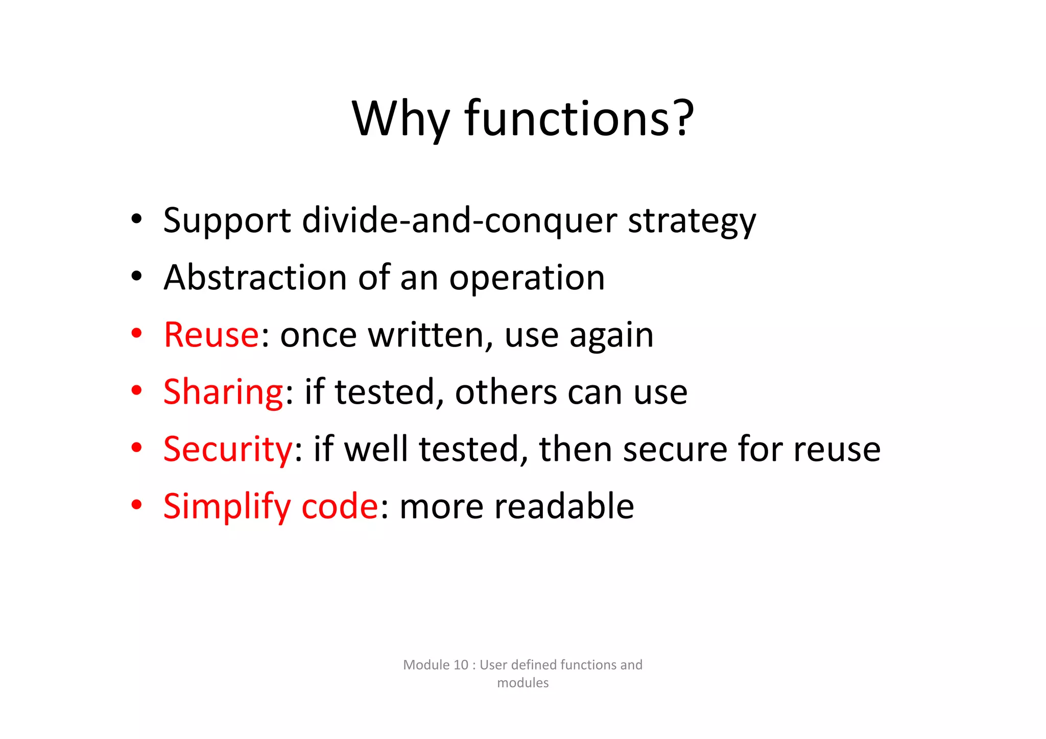 Why functions? • Support divide‐and‐conquer strategy • Abstraction of an operation • Reuse: once written, use again • Sharing: if tested, others can use • Security: if well tested, then secure for reuse • Simplify code: more readable Module 10 : User defined functions and  modules 
