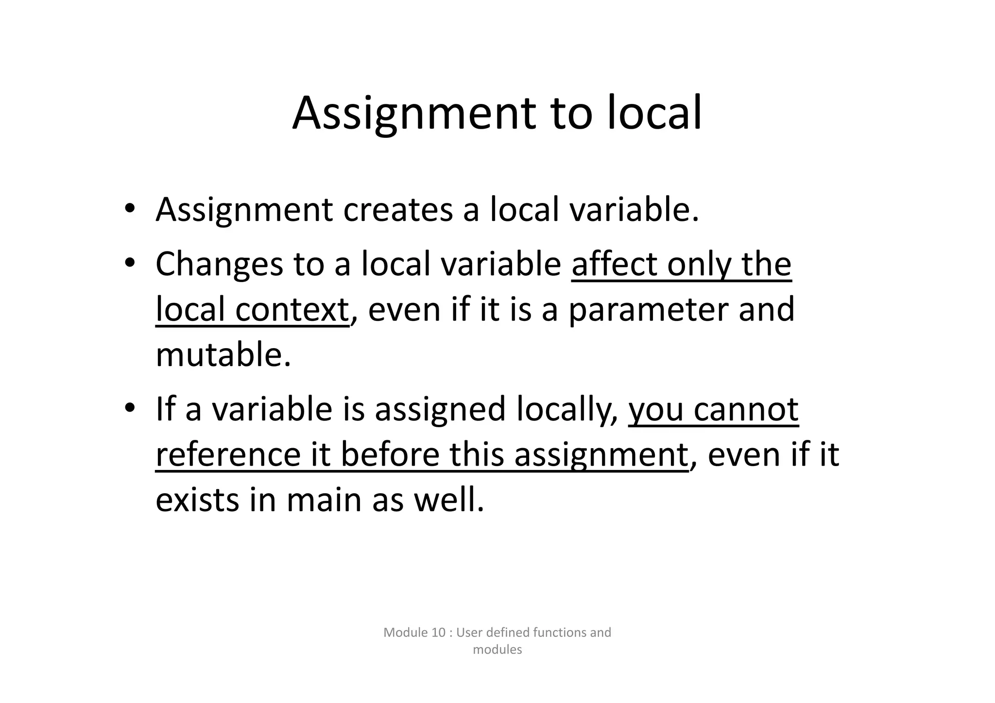 Assignment to local • Assignment creates a local variable. • Changes to a local variable affect only the  local context, even if it is a parameter and  mutable. • If a variable is assigned locally, you cannot  reference it before this assignment, even if it  exists in main as well. Module 10 : User defined functions and  modules 