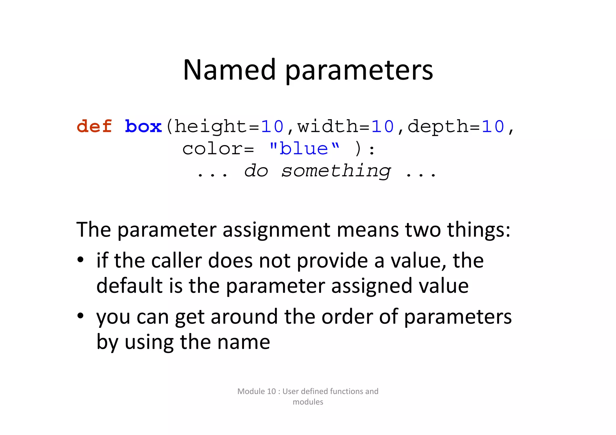 Named parameters def box(height=10,width=10,depth=10, color= "blue“ ): ... do something ... The parameter assignment means two things: • if the caller does not provide a value, the  default is the parameter assigned value • you can get around the order of parameters  by using the name  Module 10 : User defined functions and  modules 