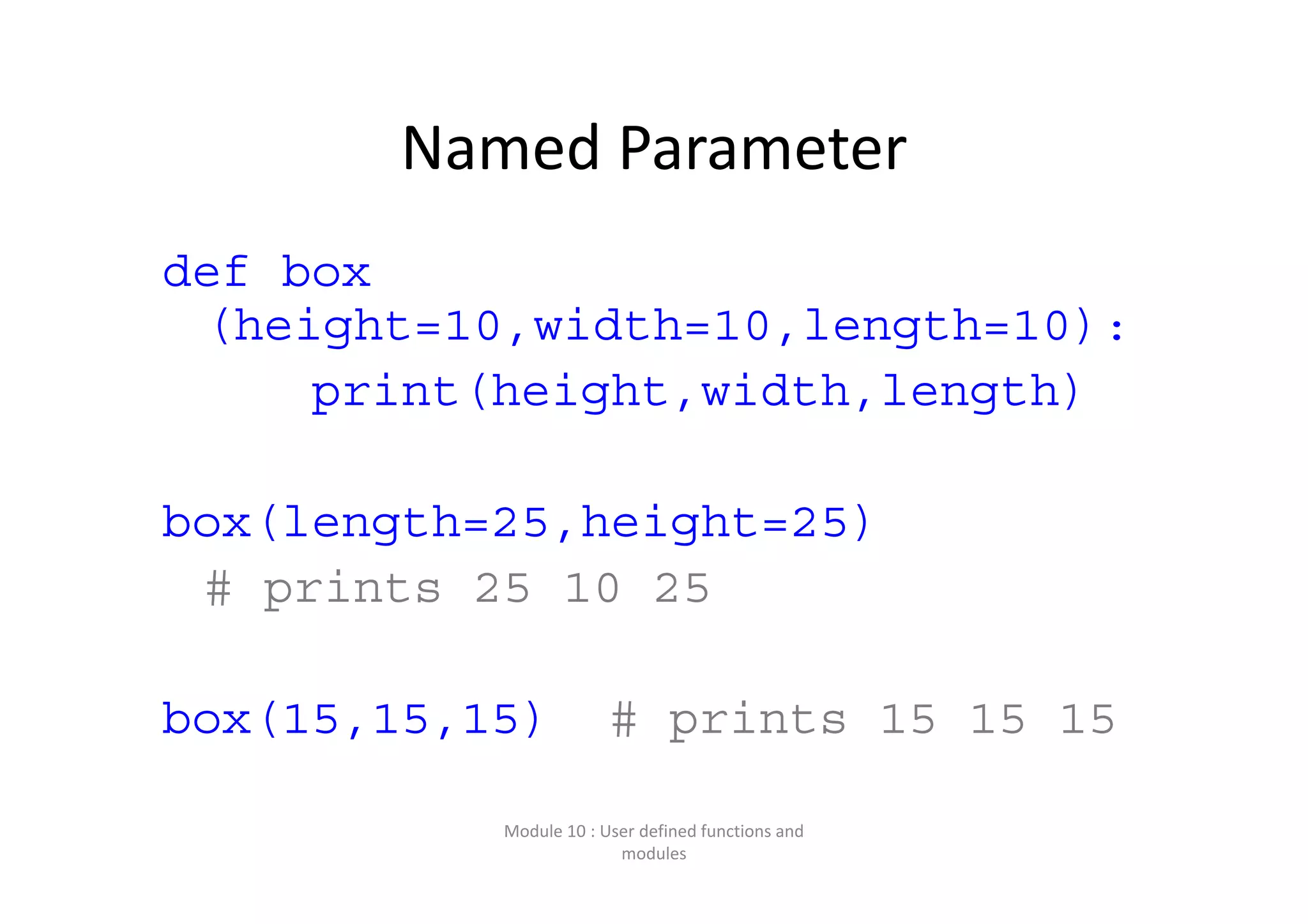 Named Parameter def box (height=10,width=10,length=10): print(height,width,length) box(length=25,height=25) # prints 25 10 25 box(15,15,15) # prints 15 15 15 Module 10 : User defined functions and  modules 