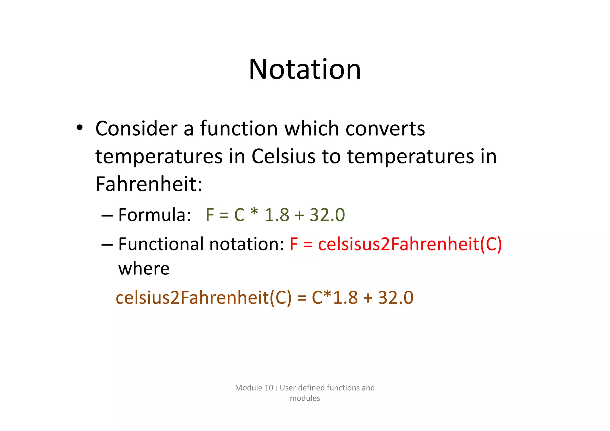 Notation • Consider a function which converts  temperatures in Celsius to temperatures in  Fahrenheit: – Formula:   F = C * 1.8 + 32.0 – Functional notation: F = celsisus2Fahrenheit(C) where  celsius2Fahrenheit(C) = C*1.8 + 32.0 Module 10 : User defined functions and  modules 