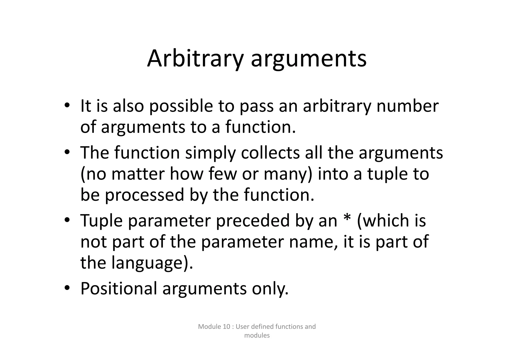 Arbitrary arguments • It is also possible to pass an arbitrary number  of arguments to a function. • The function simply collects all the arguments  (no matter how few or many) into a tuple to  be processed by the function. • Tuple parameter preceded by an * (which is  not part of the parameter name, it is part of  the language). • Positional arguments only. Module 10 : User defined functions and  modules 