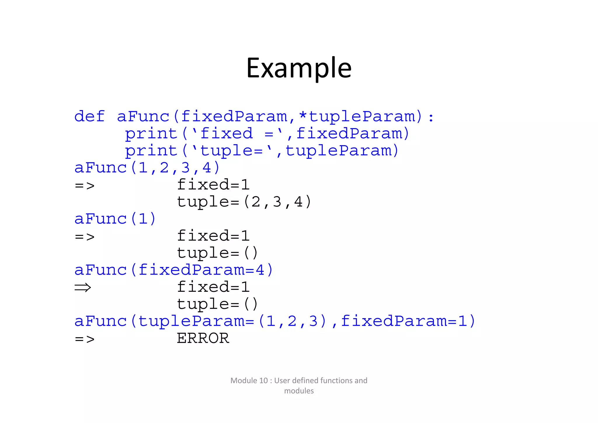 Example def aFunc(fixedParam,*tupleParam): print(‘fixed =‘,fixedParam) print(‘tuple=‘,tupleParam) aFunc(1,2,3,4) => fixed=1 tuple=(2,3,4) aFunc(1) => fixed=1 tuple=() aFunc(fixedParam=4)  fixed=1 tuple=() aFunc(tupleParam=(1,2,3),fixedParam=1) => ERROR Module 10 : User defined functions and  modules 
