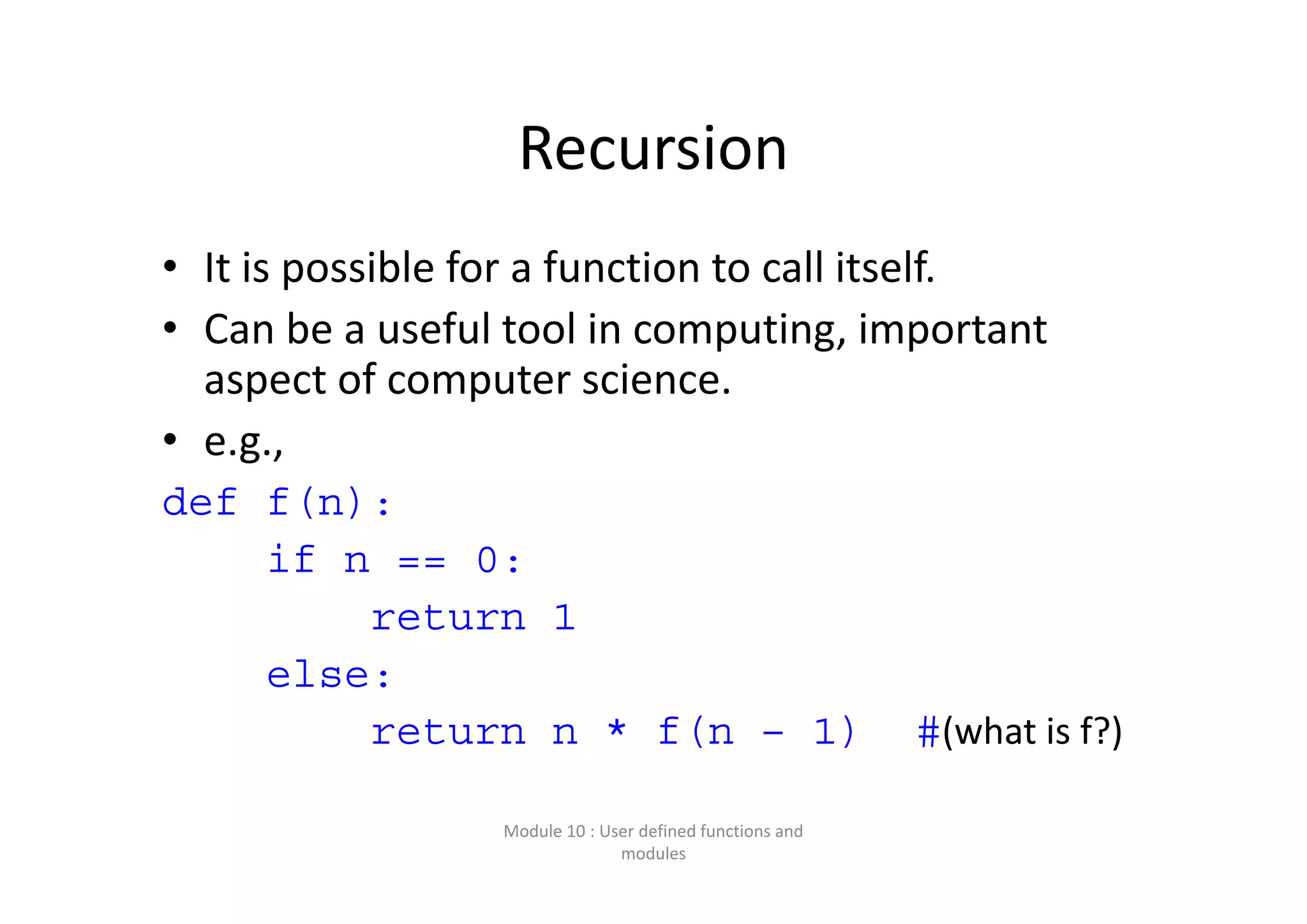 Recursion • It is possible for a function to call itself. • Can be a useful tool in computing, important  aspect of computer science. • e.g.,  def f(n): if n == 0: return 1 else: return n * f(n – 1) #(what is f?) Module 10 : User defined functions and  modules 