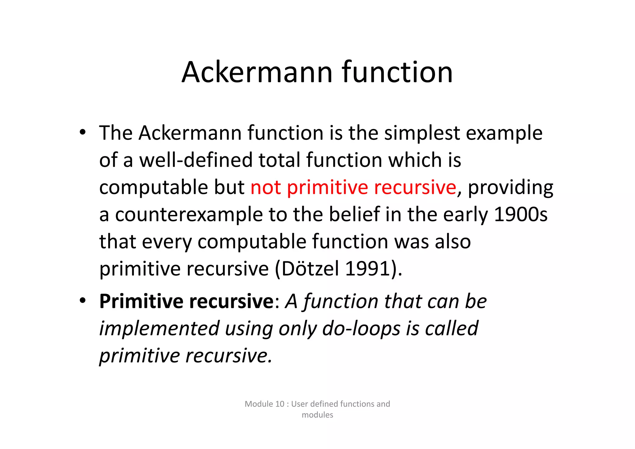 Ackermann function • The Ackermann function is the simplest example  of a well‐defined total function which is  computable but not primitive recursive, providing  a counterexample to the belief in the early 1900s  that every computable function was also  primitive recursive (Dötzel 1991). • Primitive recursive: A function that can be  implemented using only do‐loops is called  primitive recursive. Module 10 : User defined functions and  modules 