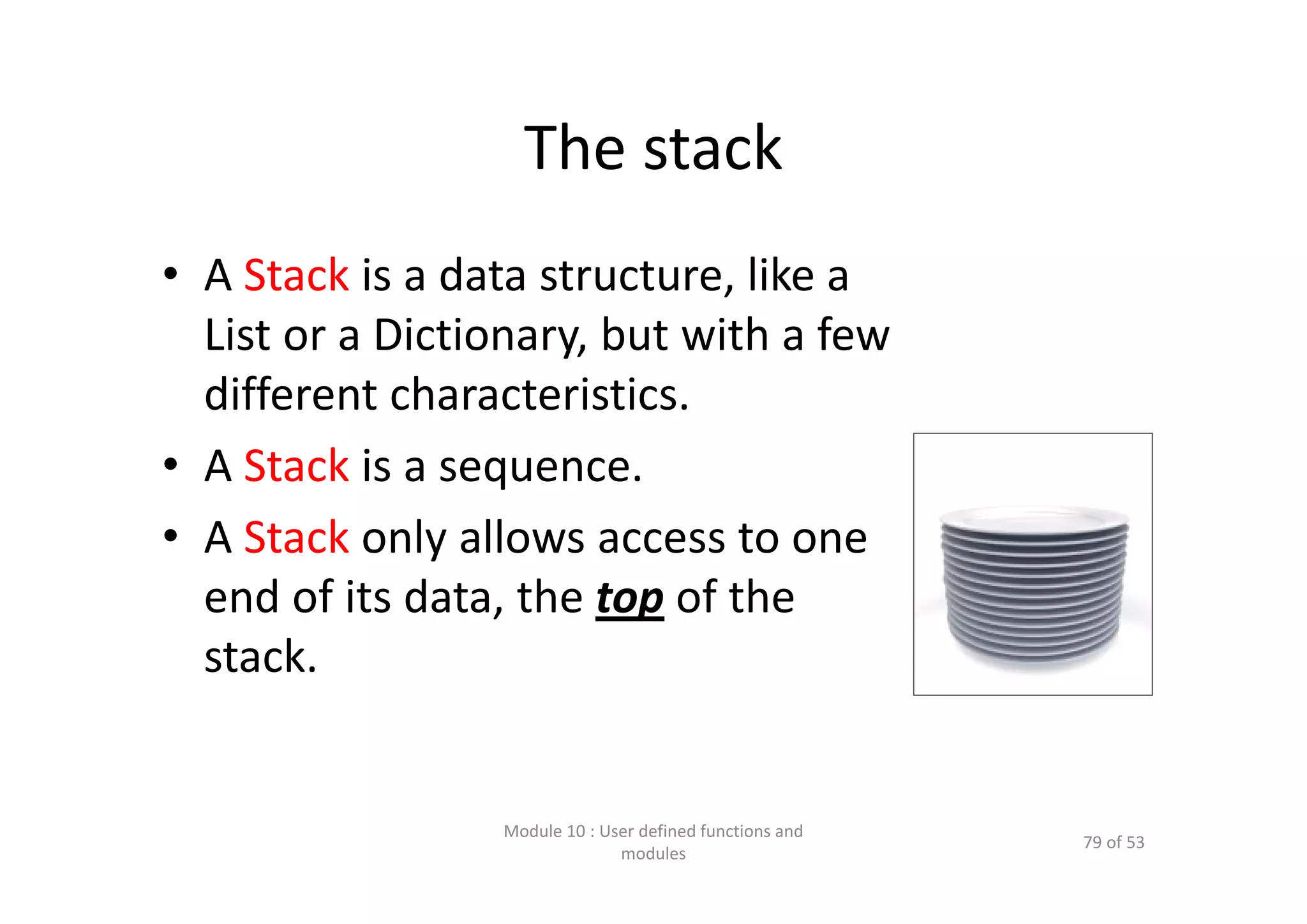 The stack • A Stack is a data structure, like a  List or a Dictionary, but with a few  different characteristics. • A Stack is a sequence. • A Stack only allows access to one  end of its data, the top of the  stack. Module 10 : User defined functions and  modules 79 of 53 