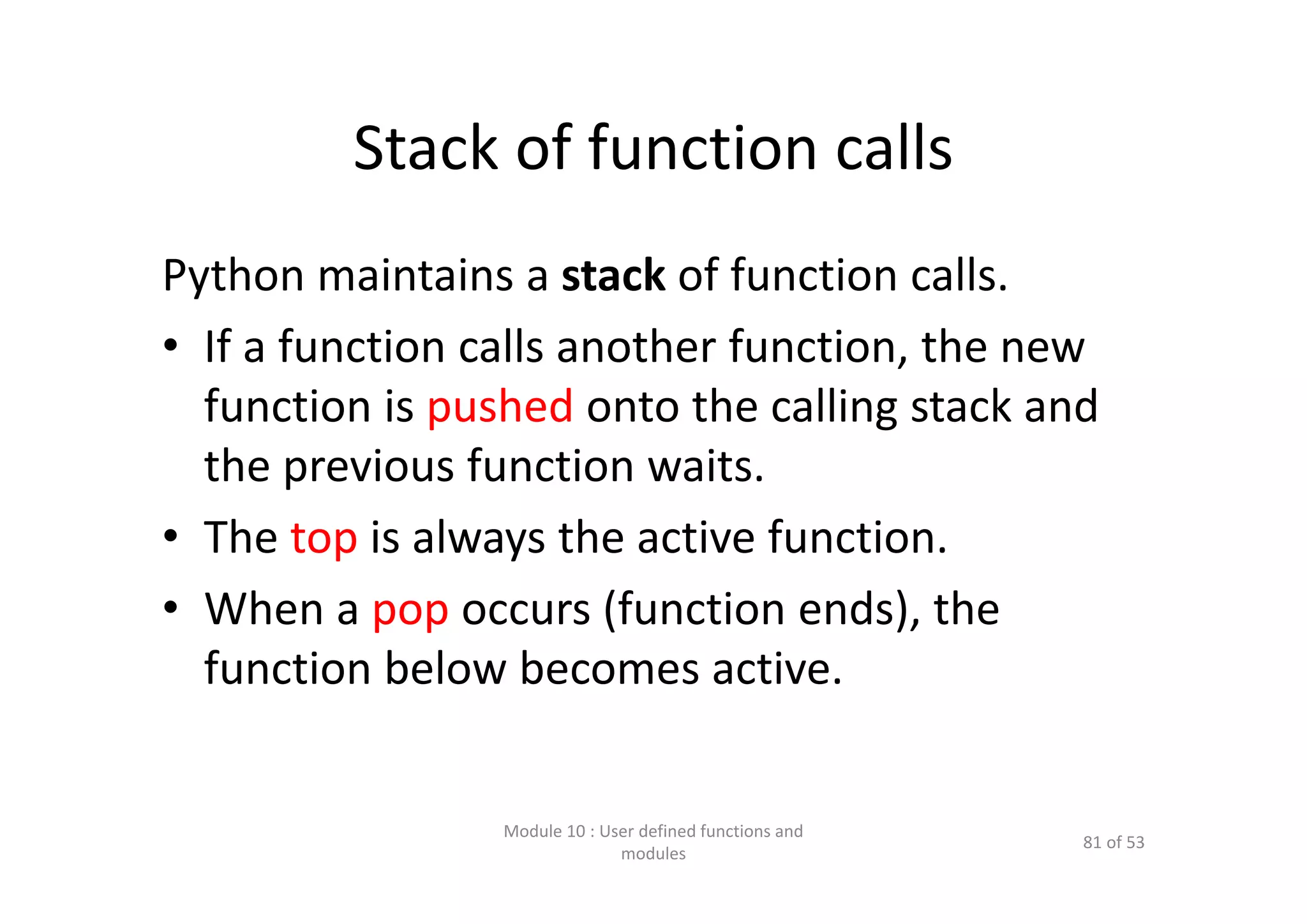 Stack of function calls Python maintains a stack of function calls. • If a function calls another function, the new  function is pushed onto the calling stack and  the previous function waits. • The top is always the active function. • When a pop occurs (function ends), the  function below becomes active. Module 10 : User defined functions and  modules 81 of 53 
