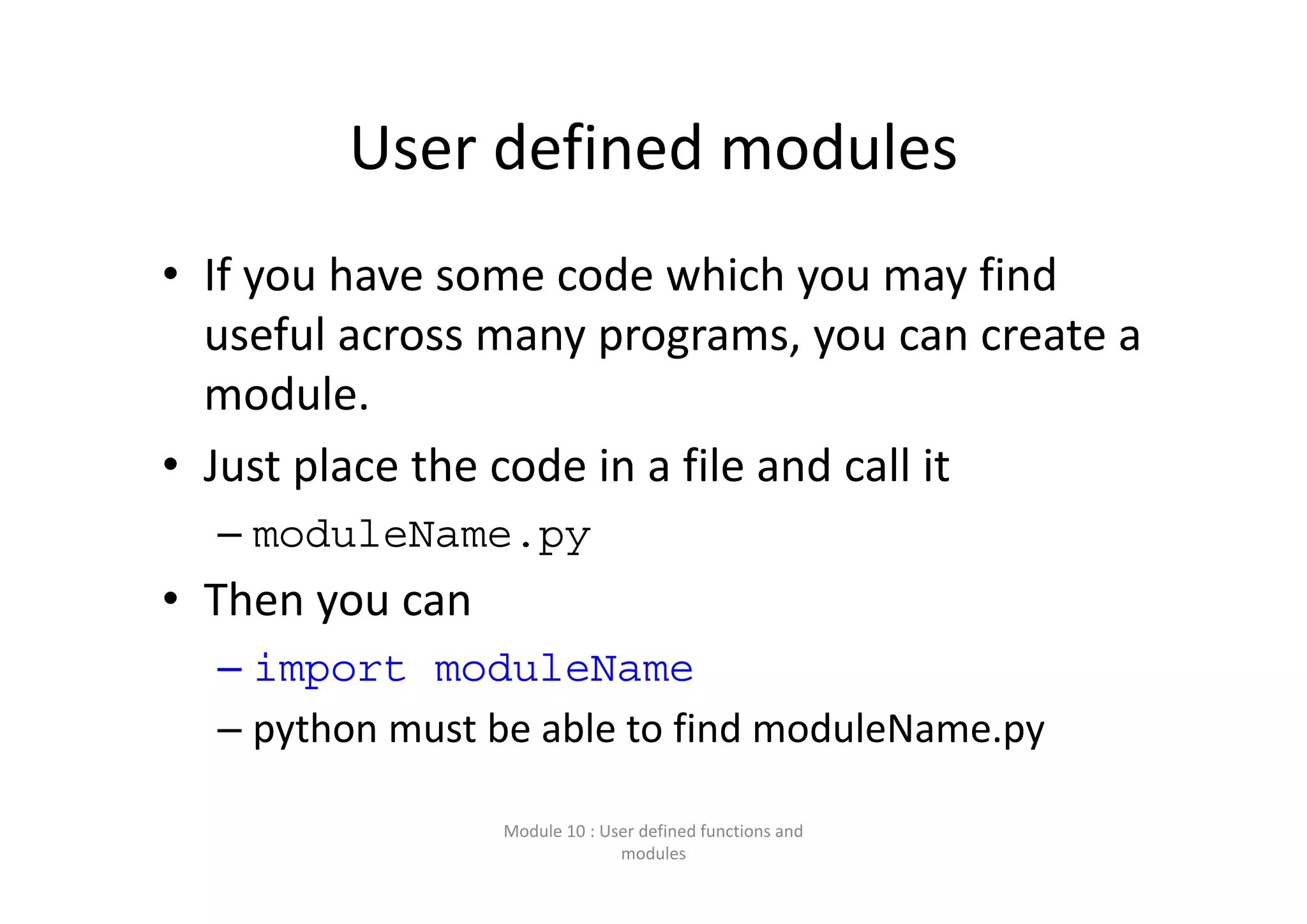 User defined modules • If you have some code which you may find  useful across many programs, you can create a  module. • Just place the code in a file and call it – moduleName.py • Then you can  – import moduleName – python must be able to find moduleName.py Module 10 : User defined functions and  modules 