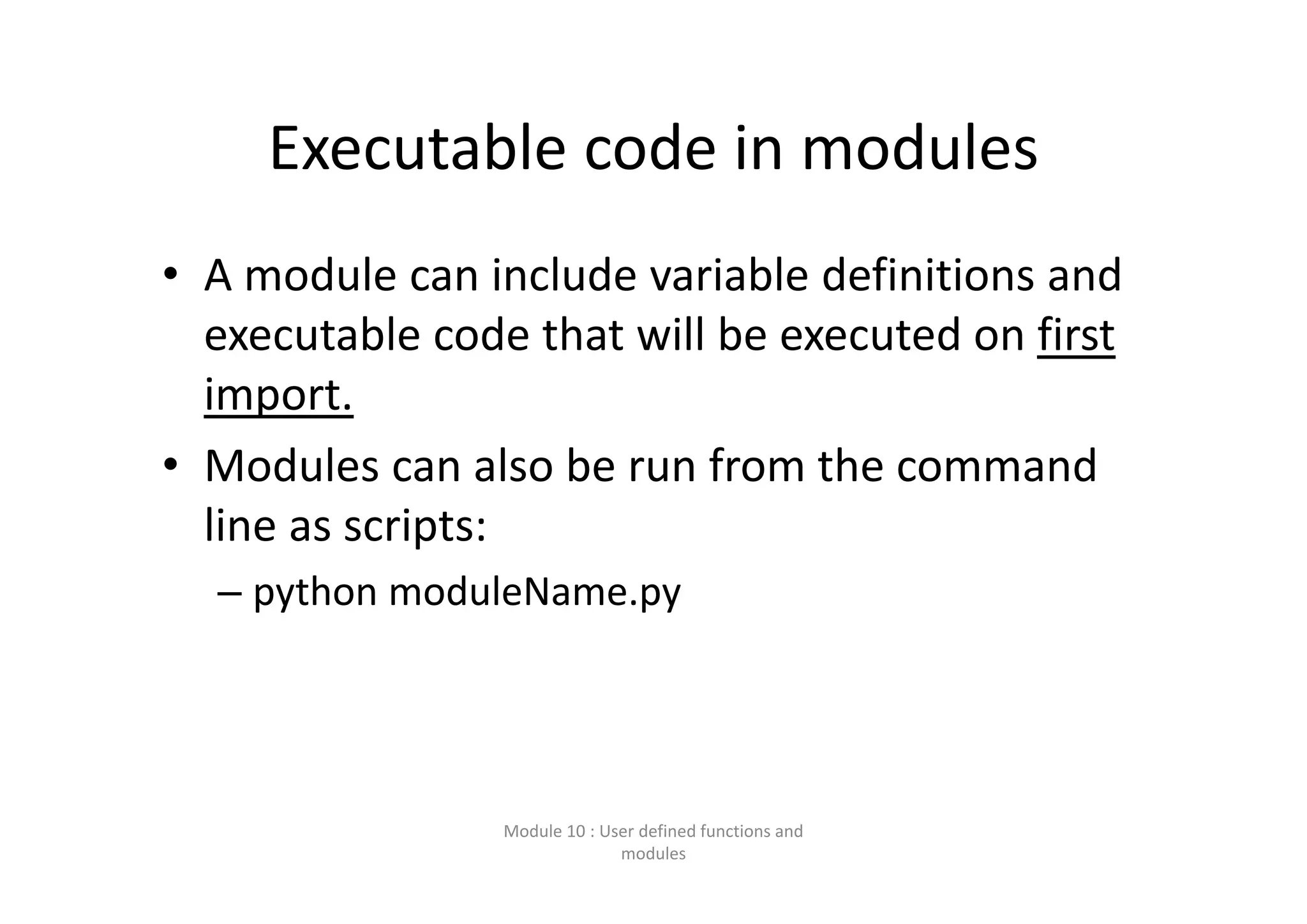 Executable code in modules • A module can include variable definitions and  executable code that will be executed on first  import. • Modules can also be run from the command  line as scripts: – python moduleName.py Module 10 : User defined functions and  modules 
