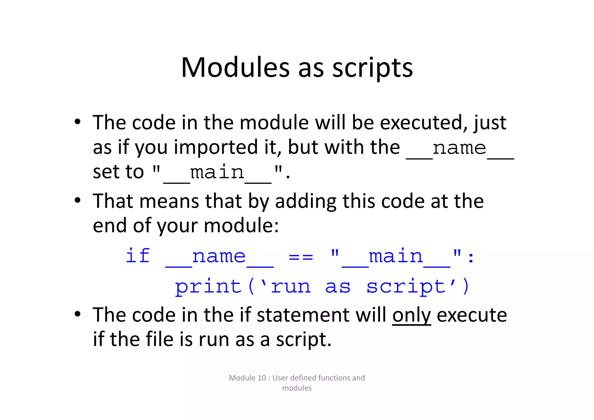 Modules as scripts • The code in the module will be executed, just  as if you imported it, but with the __name__ set to "__main__".  • That means that by adding this code at the  end of your module: if __name__ == "__main__": print(‘run as script’) • The code in the if statement will only execute  if the file is run as a script. Module 10 : User defined functions and  modules 