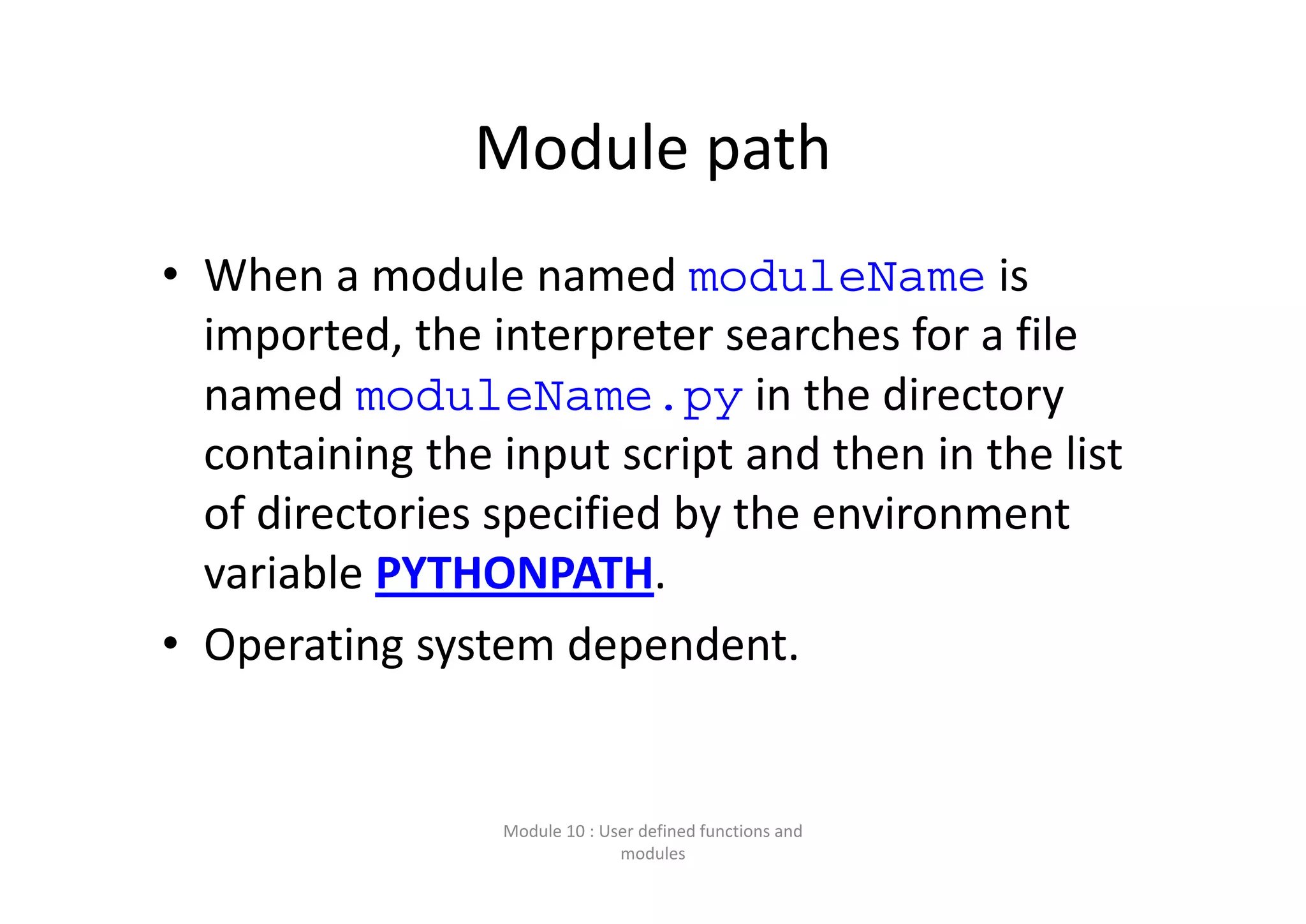 Module path • When a module named moduleName is  imported, the interpreter searches for a file  named moduleName.py in the directory  containing the input script and then in the list  of directories specified by the environment  variable PYTHONPATH.  • Operating system dependent. Module 10 : User defined functions and  modules 