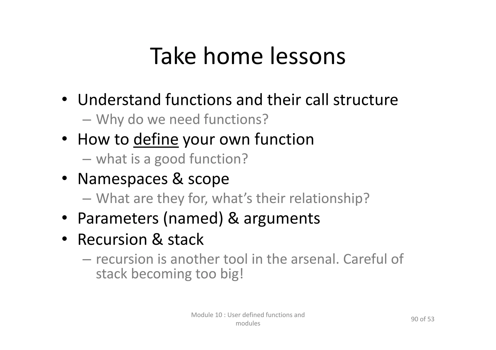 Take home lessons • Understand functions and their call structure – Why do we need functions? • How to define your own function – what is a good function? • Namespaces & scope  – What are they for, what’s their relationship? • Parameters (named) & arguments • Recursion & stack – recursion is another tool in the arsenal. Careful of  stack becoming too big! Module 10 : User defined functions and  modules 90 of 53 