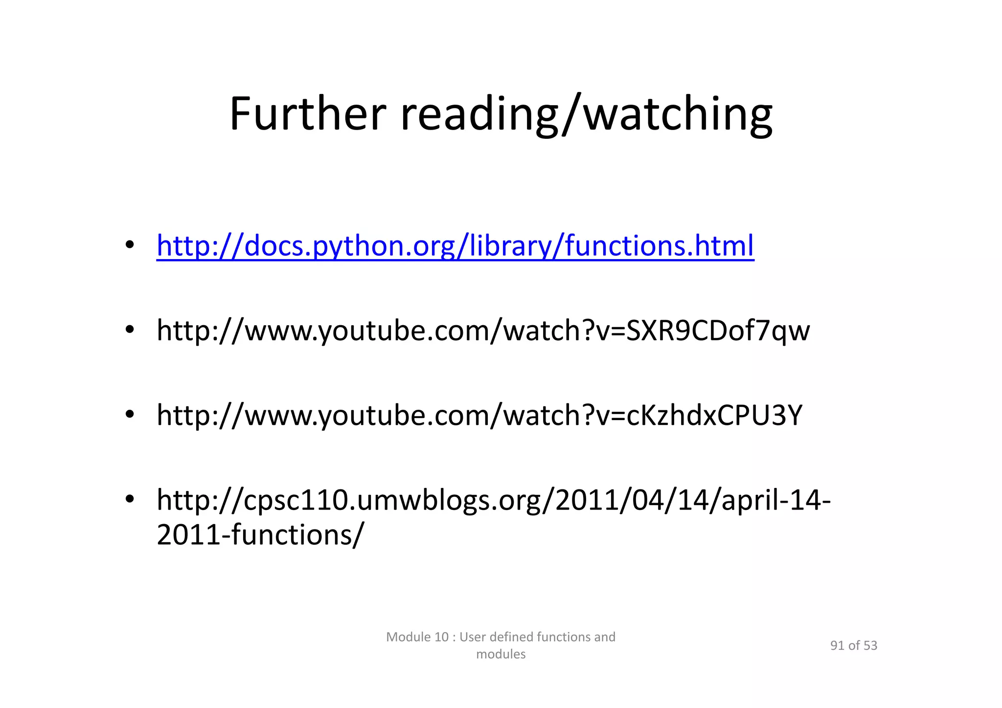 Further reading/watching • http://docs.python.org/library/functions.html • http://www.youtube.com/watch?v=SXR9CDof7qw • http://www.youtube.com/watch?v=cKzhdxCPU3Y • http://cpsc110.umwblogs.org/2011/04/14/april‐14‐ 2011‐functions/ Module 10 : User defined functions and  modules 91 of 53 