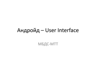 Андройд – User Interface
МБДС-МТТ
 