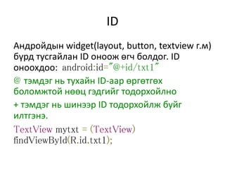ID
Андройдын widget(layout, button, textview г.м)
бүрд тусгайлан ID оноож өгч болдог. ID
оноохдоо: android:id="@+id/txt1"
@ тэмдэг нь тухайн ID-аар өргөтгөх
боломжтой нөөц гэдгийг тодорхойлно
+ тэмдэг нь шинээр ID тодорхойлж буйг
илтгэнэ.
TextView mytxt = (TextView)
findViewById(R.id.txt1);
 
