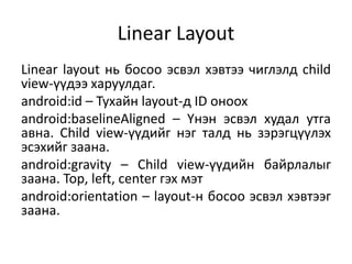 Linear Layout
Linear layout нь босоо эсвэл хэвтээ чиглэлд child
view-үүдээ харуулдаг.
android:id – Тухайн layout-д ID оноох
android:baselineAligned – Үнэн эсвэл худал утга
авна. Child view-үүдийг нэг талд нь зэрэгцүүлэх
эсэхийг заана.
android:gravity – Child view-үүдийн байрлалыг
заана. Top, left, center гэх мэт
android:orientation – layout-н босоо эсвэл хэвтээг
заана.
 