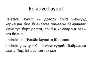 Relative Layout
Relative layout нь доторх child view-үүд
харилцан бие биенээсээ хамаарч байрладаг.
View тус бүрт parent, child-н хамаарлыг зааж
өгч болно.
android:id – Тухайн layout-д ID оноох
android:gravity – Child view-үүдийн байрлалыг
заана. Top, left, center гэх мэт
 