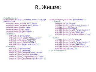 RL Жишээ:
<RelativeLayout
xmlns:android="http://schemas.android.com/apk
/res/android"
android:layout_width="fill_parent"
android:layout_height="fill_parent"
android:paddingLeft="16dp"
android:paddingTop="10dp"
android:paddingRight="16dp" >
<EditText
android:id="@+id/name"
android:layout_width="fill_parent"
android:background="#33FF33"
android:layout_height="35dp"
android:hint="Enter any text" />
<TextView
android:id="@+id/dates"
android:text="TextView"
android:layout_height="wrap_content"
android:layout_below="@id/name"
android:layout_alignParentLeft="true"
android:layout_toLeftOf="@+id/times" />
android:layout_toLeftOf="@+id/times" />
<TextView
android:id="@id/times"
android:layout_width="wrap_content"
android:text="TextView"
android:layout_height="wrap_content"
android:layout_below="@id/name"
android:layout_alignParentRight="true"
/>
<Button
android:layout_width="96dp"
android:layout_height="wrap_content"
android:layout_below="@id/times"
android:layout_centerInParent="true"
android:text="Click" />
</RelativeLayout>
 
