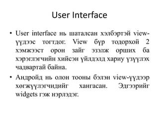 User Interface
• User interface нь шаталсан хэлбэртэй view-
үүдээс тогтдог. View бүр тодорхой 2
хэмжээст орон зайг эзэлж орших ба
хэрэглэгчийн хийсэн үйлдэлд хариу үзүүлэх
чадвартай байна.
• Андройд нь олон тооны бэлэн view-үүдээр
хөгжүүлэгчидийг хангасан. Эдгээрийг
widgets гэж нэрлэдэг.
 