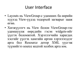 User Interface
• Layouts нь ViewGroup-с удамших ба өөрийн
хүүхэд View-үүдэд тодорхой загварыг зааж
өгнө.
• Хөгжүүлэгч нь View болон ViewGroup-ээс
удамшуулж өөрсдийн гэсэн widgets-ийг
үүсгэх боломжтой. Хэрэглэгчийн харагдах
хэсгийг үүсгэх хамгийн өргөн хэрэглэгддэг
арга бол Resource дотор XML үүсгэж
түүнийгээ source кодтой холбох арга юм.
 