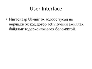 User Interface
• Ингэснээр UI-ийг эх кодоос тусад нь
өөрчилж эх код дотор activity-ийн ажиллах
байдлыг тодорхойлж өгөх боломжтой.
 