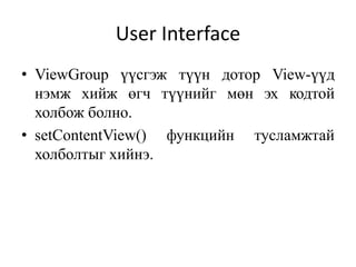 • ViewGroup үүсгэж түүн дотор View-үүд
нэмж хийж өгч түүнийг мөн эх кодтой
холбож болно.
• setContentView() функцийн тусламжтай
холболтыг хийнэ.
User Interface
 