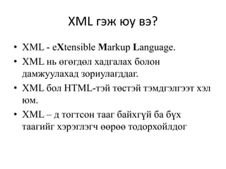 XML гэж юу вэ?
• XML - eXtensible Markup Language.
• XML нь өгөгдөл хадгалах болон
дамжуулахад зориулагддаг.
• XML бол HTML-тэй төстэй тэмдгэлгээт хэл
юм.
• XML – д тогтсон тааг байхгүй ба бүх
таагийг хэрэглэгч өөрөө тодорхойлдог
 