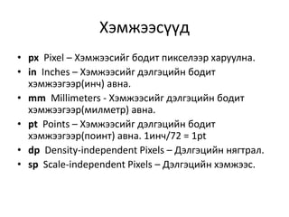 Хэмжээсүүд
• px Pixel – Хэмжээсийг бодит пикселээр харуулна.
• in Inches – Хэмжээсийг дэлгэцийн бодит
хэмжээгээр(инч) авна.
• mm Millimeters - Хэмжээсийг дэлгэцийн бодит
хэмжээгээр(милметр) авна.
• pt Points – Хэмжээсийг дэлгэцийн бодит
хэмжээгээр(поинт) авна. 1инч/72 = 1pt
• dp Density-independent Pixels – Дэлгэцийн нягтрал.
• sp Scale-independent Pixels – Дэлгэцийн хэмжээс.
 