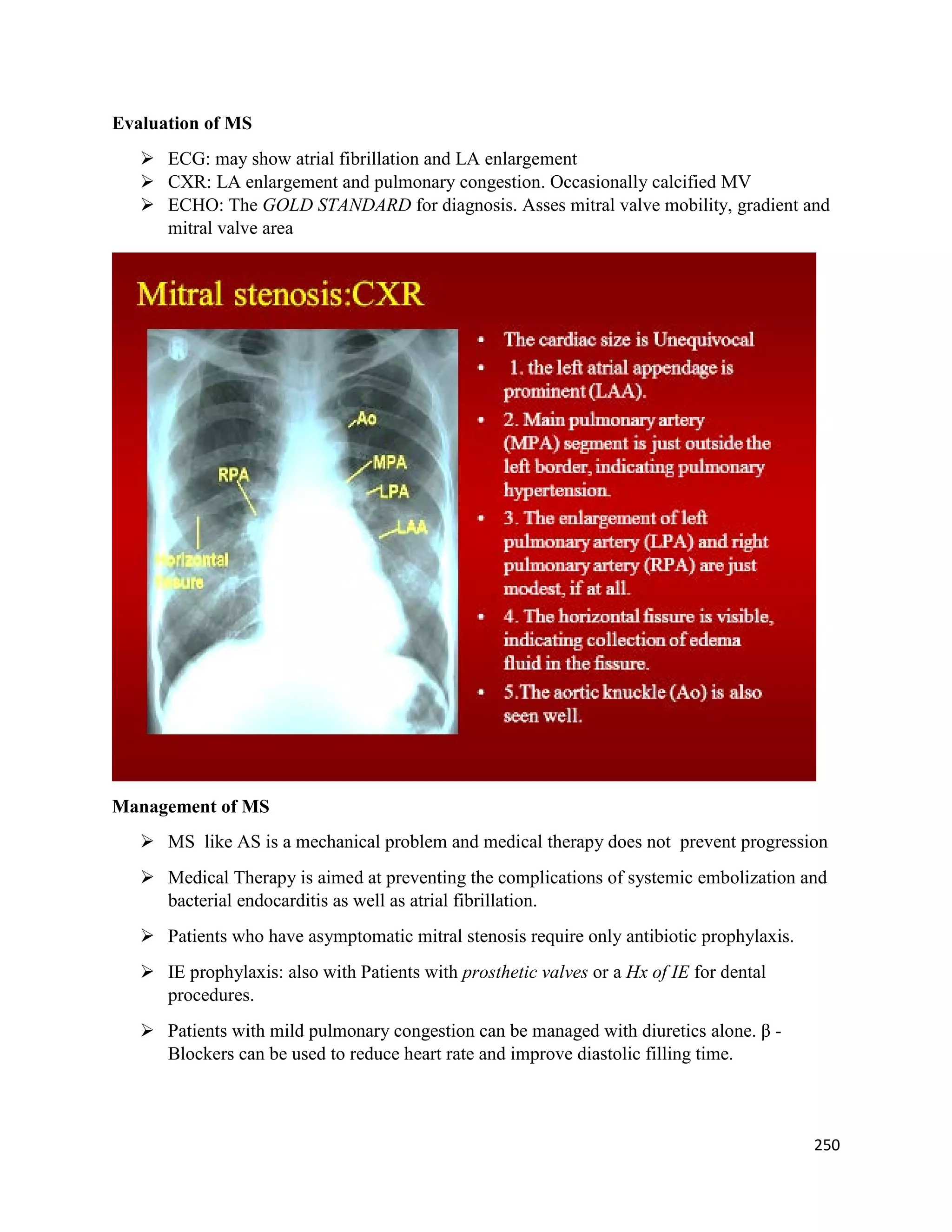 Evaluation of MS
 ECG: may show atrial fibrillation and LA enlargement
 CXR: LA enlargement and pulmonary congestion. Occasionally calcified MV
 ECHO: The GOLD STANDARD for diagnosis. Asses mitral valve mobility, gradient and
mitral valve area
Management of MS
 MS like AS is a mechanical problem and medical therapy does not prevent progression
 Medical Therapy is aimed at preventing the complications of systemic embolization and
bacterial endocarditis as well as atrial fibrillation.
 Patients who have asymptomatic mitral stenosis require only antibiotic prophylaxis.
 IE prophylaxis: also with Patients with prosthetic valves or a Hx of IE for dental
procedures.
 Patients with mild pulmonary congestion can be managed with diuretics alone. β -
Blockers can be used to reduce heart rate and improve diastolic filling time.
250
 