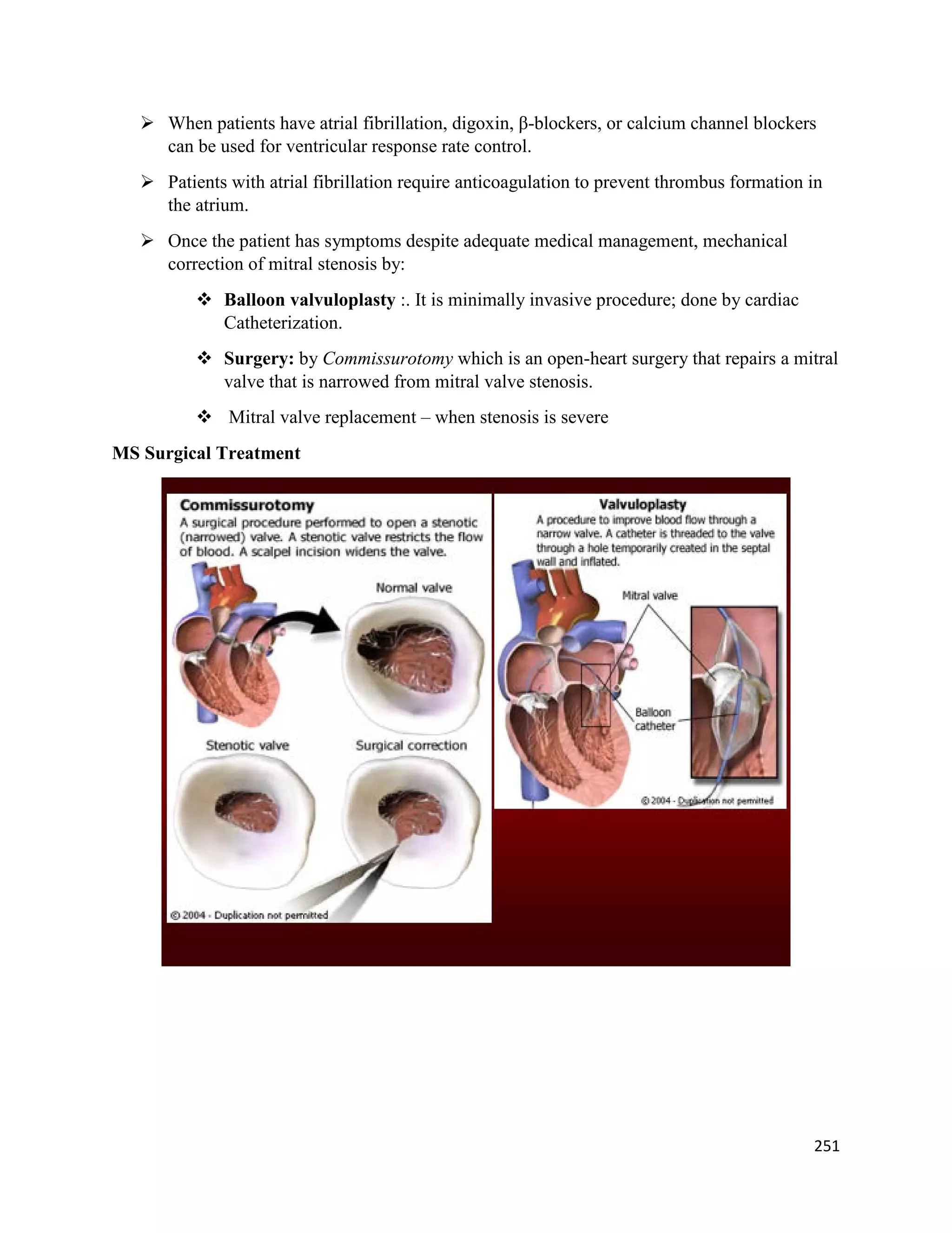  When patients have atrial fibrillation, digoxin, β-blockers, or calcium channel blockers
can be used for ventricular response rate control.
 Patients with atrial fibrillation require anticoagulation to prevent thrombus formation in
the atrium.
 Once the patient has symptoms despite adequate medical management, mechanical
correction of mitral stenosis by:
 Balloon valvuloplasty :. It is minimally invasive procedure; done by cardiac
Catheterization.
 Surgery: by Commissurotomy which is an open-heart surgery that repairs a mitral
valve that is narrowed from mitral valve stenosis.
 Mitral valve replacement – when stenosis is severe
MS Surgical Treatment
251
 