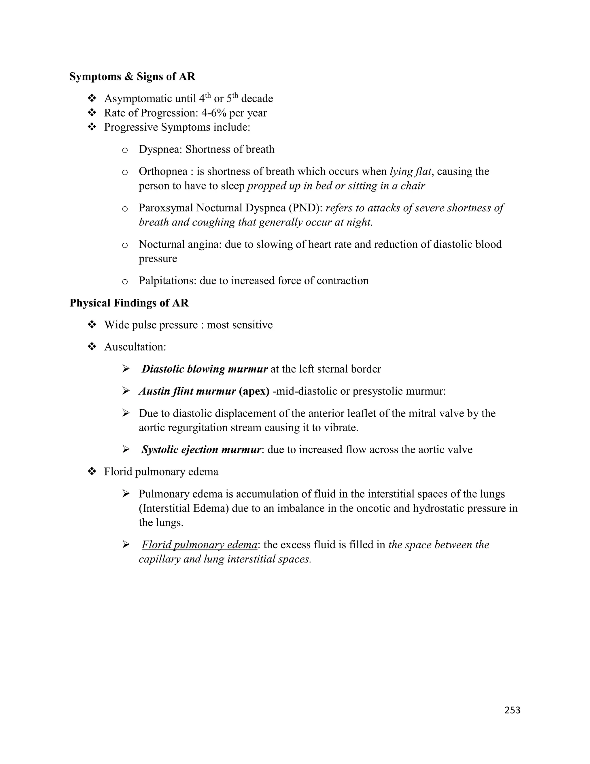 Symptoms & Signs of AR
 Asymptomatic until 4th
or 5th
decade
 Rate of Progression: 4-6% per year
 Progressive Symptoms include:
o Dyspnea: Shortness of breath
o Orthopnea : is shortness of breath which occurs when lying flat, causing the
person to have to sleep propped up in bed or sitting in a chair
o Paroxsymal Nocturnal Dyspnea (PND): refers to attacks of severe shortness of
breath and coughing that generally occur at night.
o Nocturnal angina: due to slowing of heart rate and reduction of diastolic blood
pressure
o Palpitations: due to increased force of contraction
Physical Findings of AR
 Wide pulse pressure : most sensitive
 Auscultation:
 Diastolic blowing murmur at the left sternal border
 Austin flint murmur (apex) -mid-diastolic or presystolic murmur:
 Due to diastolic displacement of the anterior leaflet of the mitral valve by the
aortic regurgitation stream causing it to vibrate.
 Systolic ejection murmur: due to increased flow across the aortic valve
 Florid pulmonary edema
 Pulmonary edema is accumulation of fluid in the interstitial spaces of the lungs
(Interstitial Edema) due to an imbalance in the oncotic and hydrostatic pressure in
the lungs.
 Florid pulmonary edema: the excess fluid is filled in the space between the
capillary and lung interstitial spaces.
253
 