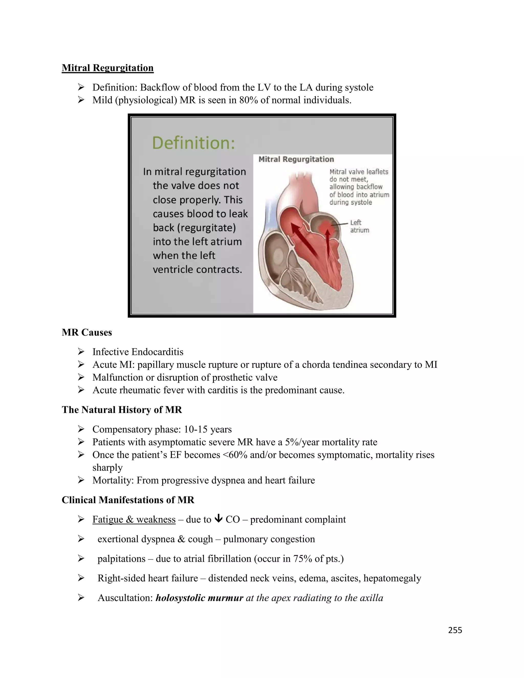 Mitral Regurgitation
 Definition: Backflow of blood from the LV to the LA during systole
 Mild (physiological) MR is seen in 80% of normal individuals.
MR Causes
 Infective Endocarditis
 Acute MI: papillary muscle rupture or rupture of a chorda tendinea secondary to MI
 Malfunction or disruption of prosthetic valve
 Acute rheumatic fever with carditis is the predominant cause.
The Natural History of MR
 Compensatory phase: 10-15 years
 Patients with asymptomatic severe MR have a 5%/year mortality rate
 Once the patient’s EF becomes <60% and/or becomes symptomatic, mortality rises
sharply
 Mortality: From progressive dyspnea and heart failure
Clinical Manifestations of MR
 Fatigue & weakness – due to  CO – predominant complaint
 exertional dyspnea & cough – pulmonary congestion
 palpitations – due to atrial fibrillation (occur in 75% of pts.)
 Right-sided heart failure – distended neck veins, edema, ascites, hepatomegaly
 Auscultation: holosystolic murmur at the apex radiating to the axilla
255
 