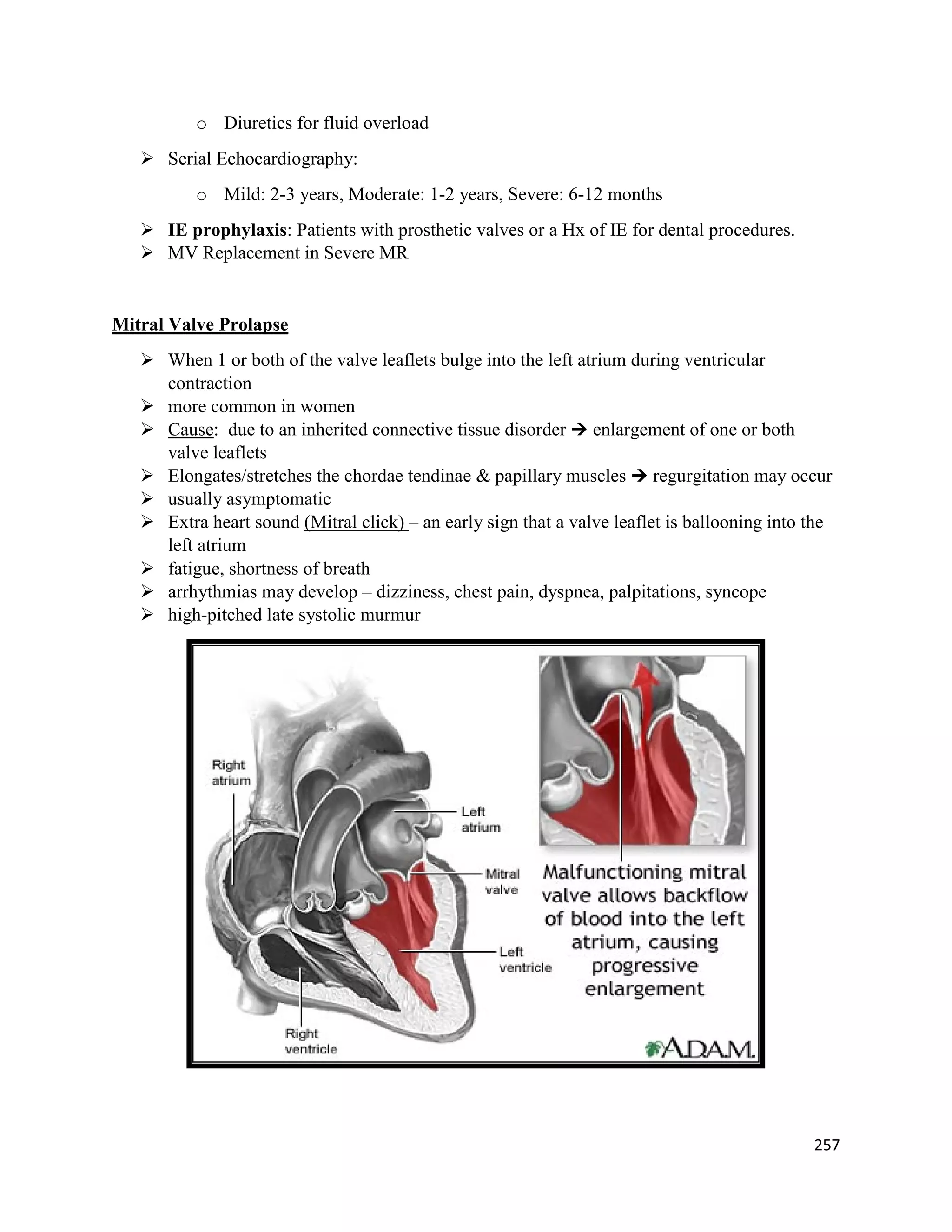 o Diuretics for fluid overload
 Serial Echocardiography:
o Mild: 2-3 years, Moderate: 1-2 years, Severe: 6-12 months
 IE prophylaxis: Patients with prosthetic valves or a Hx of IE for dental procedures.
 MV Replacement in Severe MR
Mitral Valve Prolapse
 When 1 or both of the valve leaflets bulge into the left atrium during ventricular
contraction
 more common in women
 Cause: due to an inherited connective tissue disorder  enlargement of one or both
valve leaflets
 Elongates/stretches the chordae tendinae & papillary muscles  regurgitation may occur
 usually asymptomatic
 Extra heart sound (Mitral click) – an early sign that a valve leaflet is ballooning into the
left atrium
 fatigue, shortness of breath
 arrhythmias may develop – dizziness, chest pain, dyspnea, palpitations, syncope
 high-pitched late systolic murmur
257
 