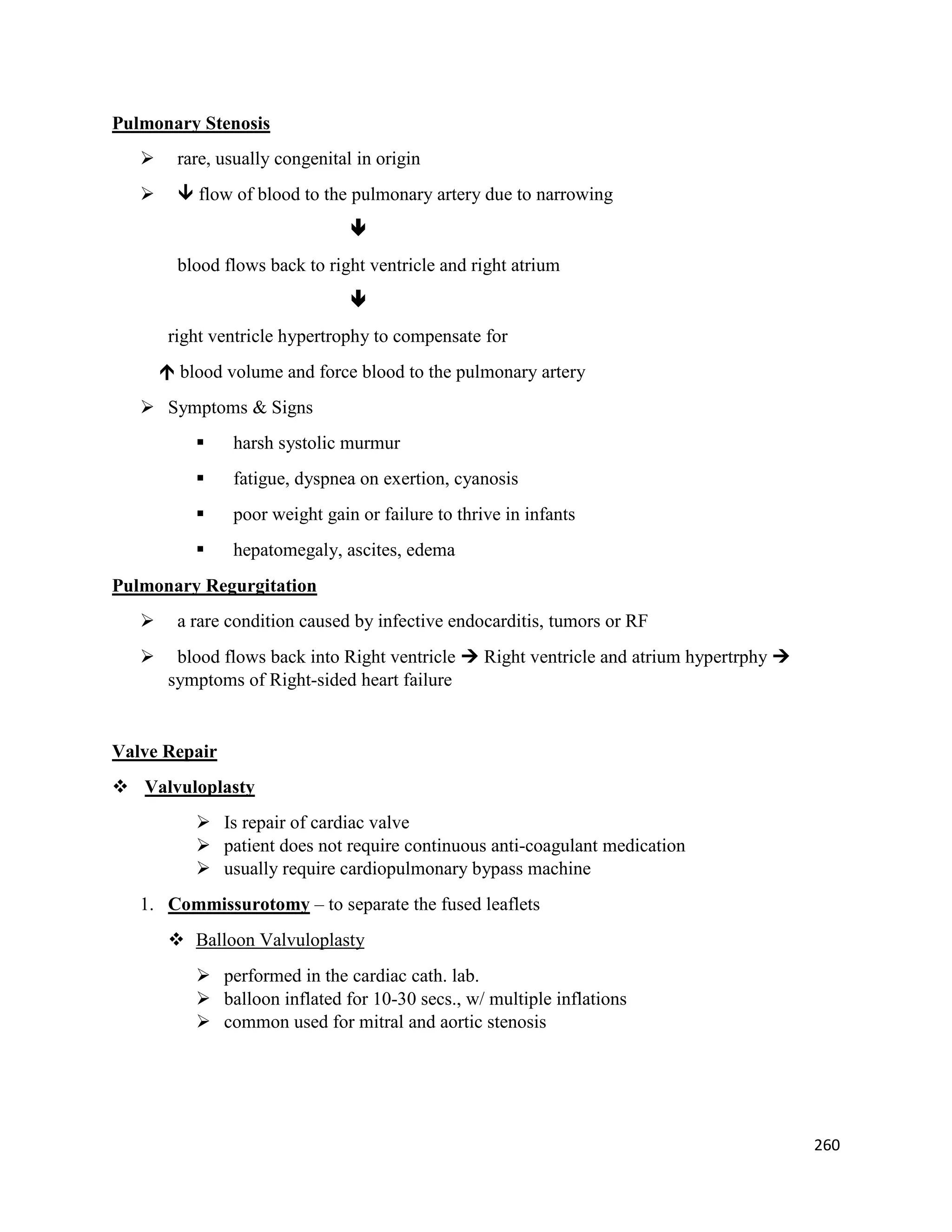 Pulmonary Stenosis
 rare, usually congenital in origin
  flow of blood to the pulmonary artery due to narrowing

blood flows back to right ventricle and right atrium

right ventricle hypertrophy to compensate for
 blood volume and force blood to the pulmonary artery
 Symptoms & Signs
 harsh systolic murmur
 fatigue, dyspnea on exertion, cyanosis
 poor weight gain or failure to thrive in infants
 hepatomegaly, ascites, edema
Pulmonary Regurgitation
 a rare condition caused by infective endocarditis, tumors or RF
 blood flows back into Right ventricle  Right ventricle and atrium hypertrphy 
symptoms of Right-sided heart failure
Valve Repair
 Valvuloplasty
 Is repair of cardiac valve
 patient does not require continuous anti-coagulant medication
 usually require cardiopulmonary bypass machine
1. Commissurotomy – to separate the fused leaflets
 Balloon Valvuloplasty
 performed in the cardiac cath. lab.
 balloon inflated for 10-30 secs., w/ multiple inflations
 common used for mitral and aortic stenosis
260
 