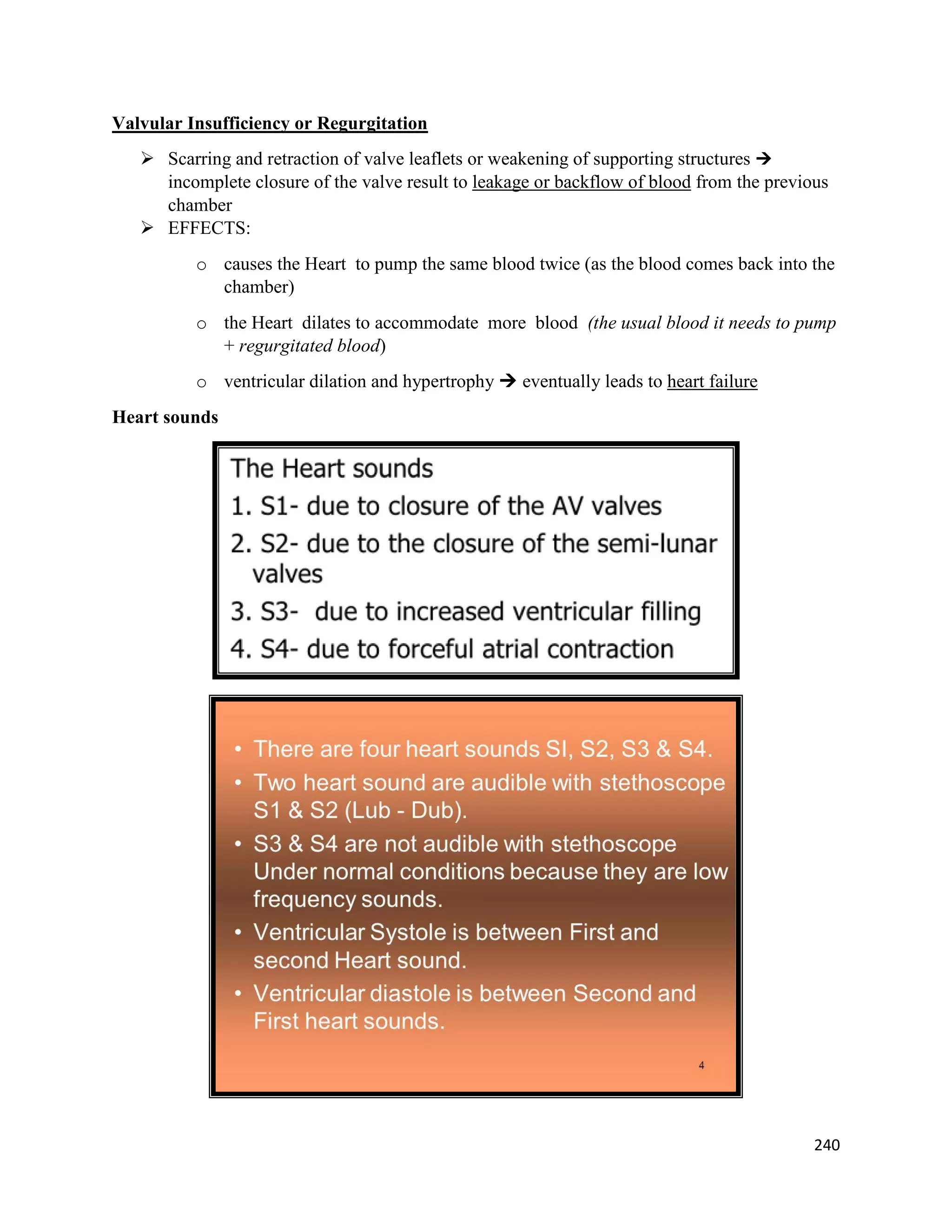Valvular Insufficiency or Regurgitation
 Scarring and retraction of valve leaflets or weakening of supporting structures 
incomplete closure of the valve result to leakage or backflow of blood from the previous
chamber
 EFFECTS:
o causes the Heart to pump the same blood twice (as the blood comes back into the
chamber)
o the Heart dilates to accommodate more blood (the usual blood it needs to pump
+ regurgitated blood)
o ventricular dilation and hypertrophy  eventually leads to heart failure
Heart sounds
240
 