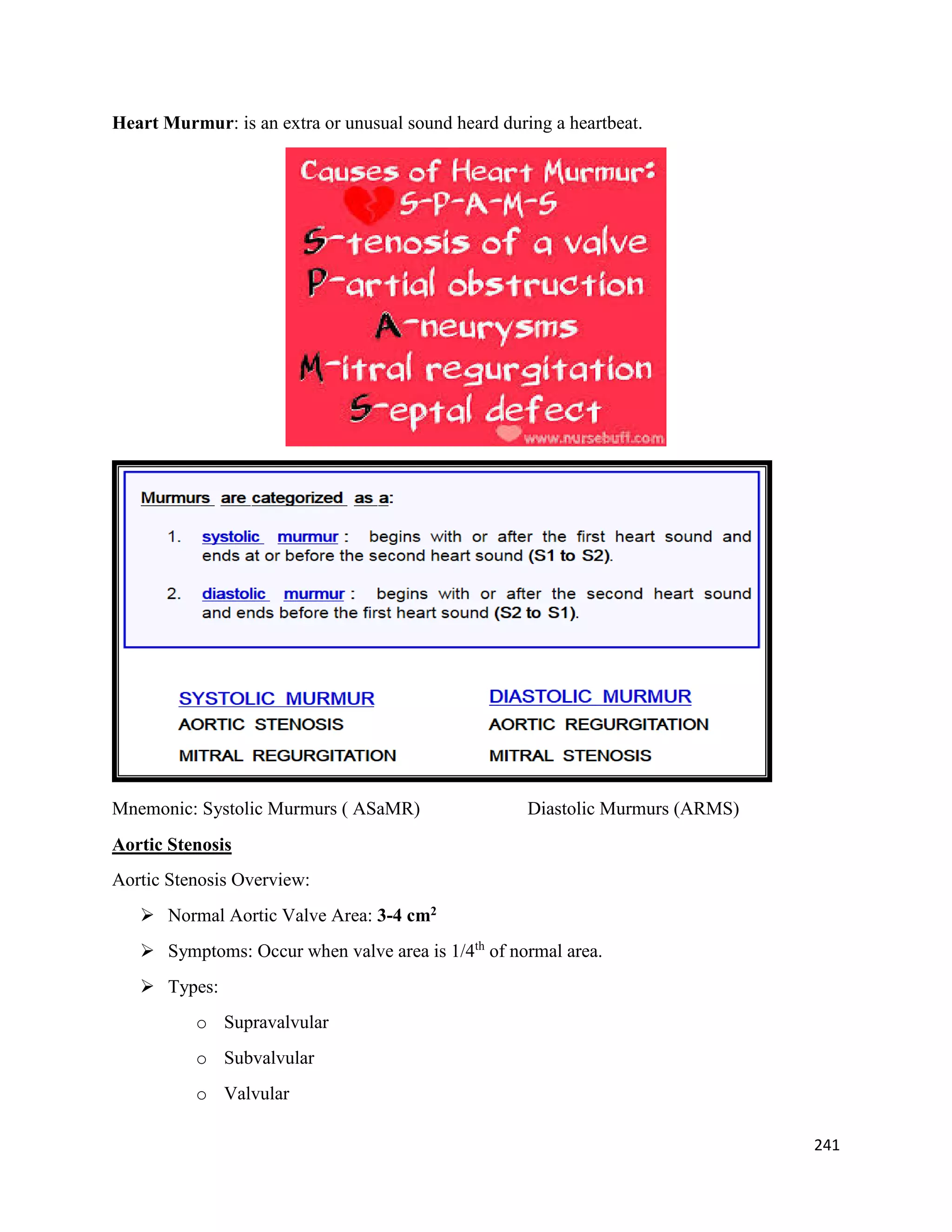 Heart Murmur: is an extra or unusual sound heard during a heartbeat.
Mnemonic: Systolic Murmurs ( ASaMR) Diastolic Murmurs (ARMS)
Aortic Stenosis
Aortic Stenosis Overview:
 Normal Aortic Valve Area: 3-4 cm2
 Symptoms: Occur when valve area is 1/4th
of normal area.
 Types:
o Supravalvular
o Subvalvular
o Valvular
241
 