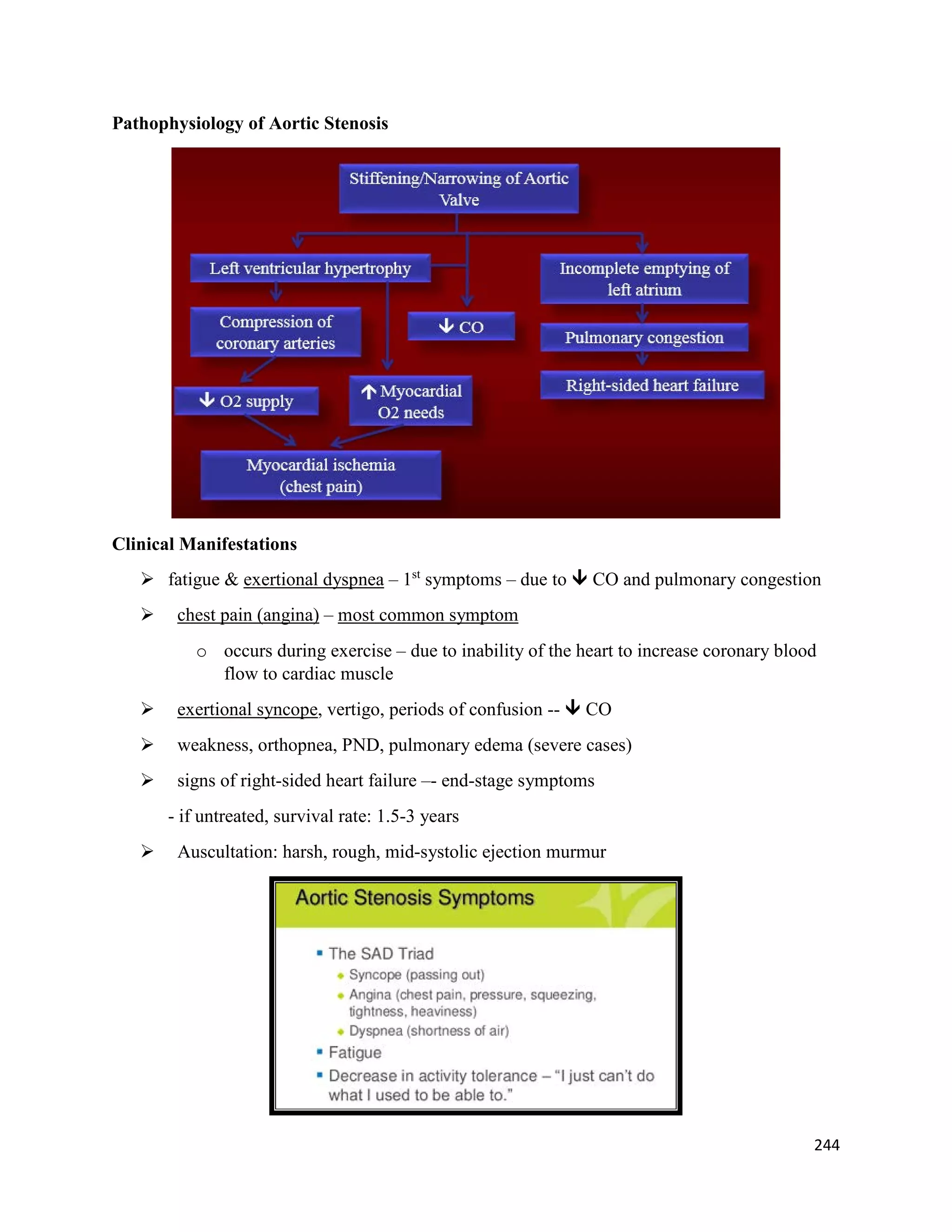 Pathophysiology of Aortic Stenosis
Clinical Manifestations
 fatigue & exertional dyspnea – 1st
symptoms – due to  CO and pulmonary congestion
 chest pain (angina) – most common symptom
o occurs during exercise – due to inability of the heart to increase coronary blood
flow to cardiac muscle
 exertional syncope, vertigo, periods of confusion --  CO
 weakness, orthopnea, PND, pulmonary edema (severe cases)
 signs of right-sided heart failure –- end-stage symptoms
- if untreated, survival rate: 1.5-3 years
 Auscultation: harsh, rough, mid-systolic ejection murmur
244
 