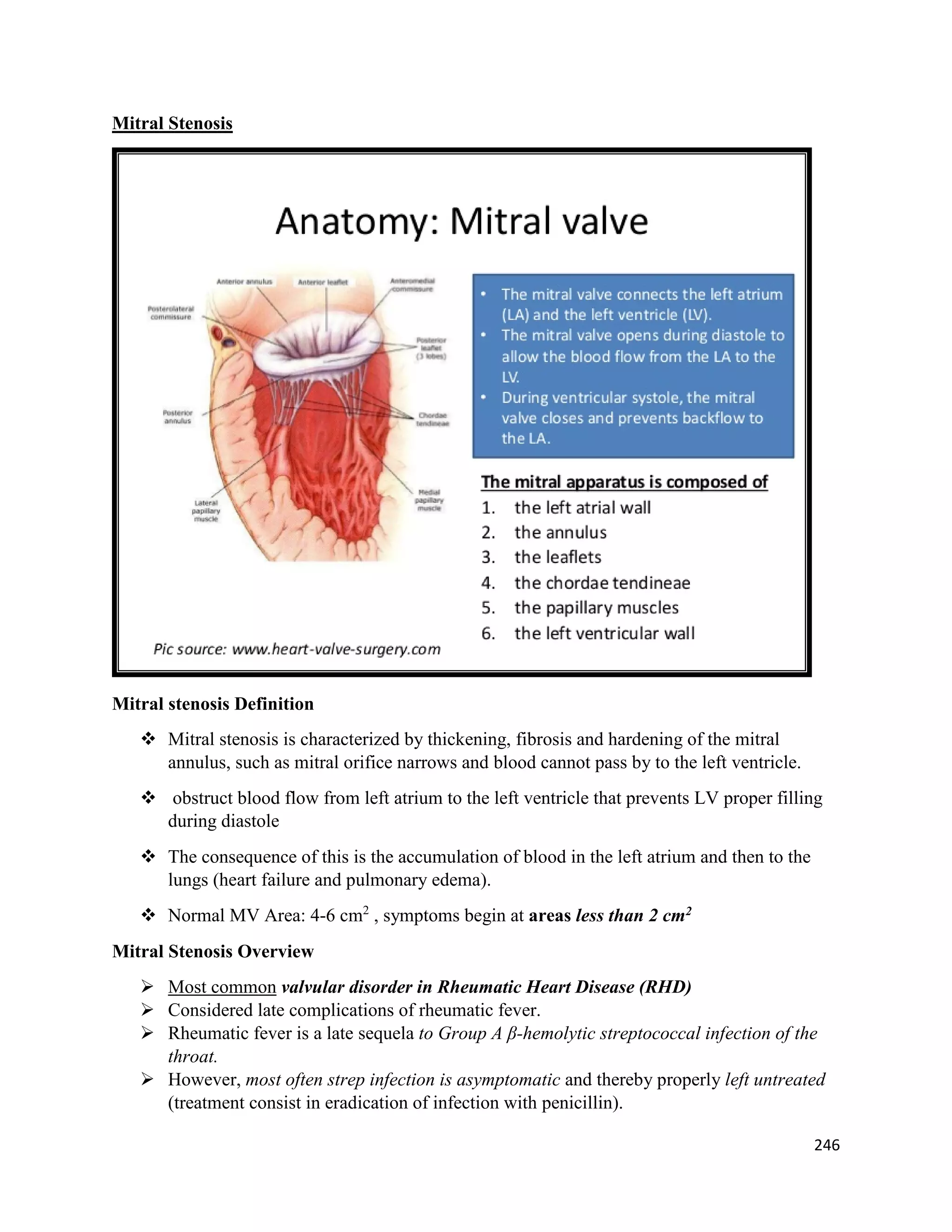 Mitral Stenosis
Mitral stenosis Definition
 Mitral stenosis is characterized by thickening, fibrosis and hardening of the mitral
annulus, such as mitral orifice narrows and blood cannot pass by to the left ventricle.
 obstruct blood flow from left atrium to the left ventricle that prevents LV proper filling
during diastole
 The consequence of this is the accumulation of blood in the left atrium and then to the
lungs (heart failure and pulmonary edema).
 Normal MV Area: 4-6 cm2
, symptoms begin at areas less than 2 cm2
Mitral Stenosis Overview
 Most common valvular disorder in Rheumatic Heart Disease (RHD)
 Considered late complications of rheumatic fever.
 Rheumatic fever is a late sequela to Group A β-hemolytic streptococcal infection of the
throat.
 However, most often strep infection is asymptomatic and thereby properly left untreated
(treatment consist in eradication of infection with penicillin).
246
 