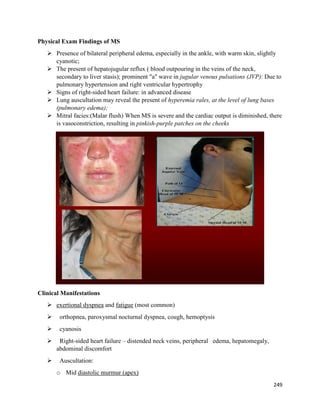 Physical Exam Findings of MS
 Presence of bilateral peripheral edema, especially in the ankle, with warm skin, slightly
cyanotic;
 The present of hepatojugular reflux ( blood outpouring in the veins of the neck,
secondary to liver stasis); prominent "a" wave in jugular venous pulsations (JVP): Due to
pulmonary hypertension and right ventricular hypertrophy
 Signs of right-sided heart failure: in advanced disease
 Lung auscultation may reveal the present of hyperemia rales, at the level of lung bases
(pulmonary edema);
 Mitral facies:(Malar flush) When MS is severe and the cardiac output is diminished, there
is vasoconstriction, resulting in pinkish-purple patches on the cheeks
Clinical Manifestations
 exertional dyspnea and fatigue (most common)
 orthopnea, paroxysmal nocturnal dyspnea, cough, hemoptysis
 cyanosis
 Right-sided heart failure – distended neck veins, peripheral edema, hepatomegaly,
abdominal discomfort
 Auscultation:
o Mid diastolic murmur (apex)
249
 