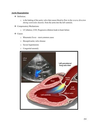 Aortic Regurgitation
 Definition:
o is the leaking of the aortic valve that causes blood to flow in the reverse direction
during ventricular diastole, from the aorta into the left ventricle.
 Compensatory Mechanisms:
o LV dilation, LVH. Progressive dilation leads to heart failure
 Causes
o Rheumatic Fever – most common cause
o Bicuspid aortic valve disease
o Severe hypertension
o Congenital anomaly
252
 