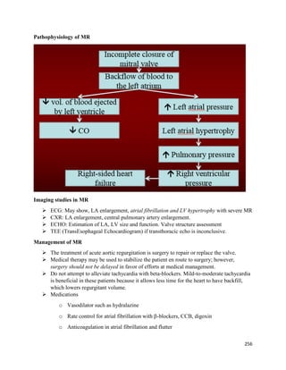 Pathophysiology of MR
Imaging studies in MR
 ECG: May show, LA enlargement, atrial fibrillation and LV hypertrophy with severe MR
 CXR: LA enlargement, central pulmonary artery enlargement.
 ECHO: Estimation of LA, LV size and function. Valve structure assessment
 TEE (TransEsophageal Echocardiogram) if transthoracic echo is inconclusive.
Management of MR
 The treatment of acute aortic regurgitation is surgery to repair or replace the valve.
 Medical therapy may be used to stabilize the patient en route to surgery; however,
surgery should not be delayed in favor of efforts at medical management.
 Do not attempt to alleviate tachycardia with beta-blockers. Mild-to-moderate tachycardia
is beneficial in these patients because it allows less time for the heart to have backfill,
which lowers regurgitant volume.
 Medications
o Vasodilator such as hydralazine
o Rate control for atrial fibrillation with β-blockers, CCB, digoxin
o Anticoagulation in atrial fibrillation and flutter
256
 