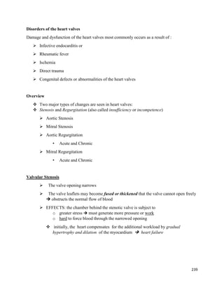 Disorders of the heart valves
Damage and dysfunction of the heart valves most commonly occurs as a result of :
 Infective endocarditis or
 Rheumatic fever
 Ischemia
 Direct trauma
 Congenital defects or abnormalities of the heart valves
Overview
 Two major types of changes are seen in heart valves:
 Stenosis and Regurgitation (also called insufficiency or incompetence)
 Aortic Stenosis
 Mitral Stenosis
 Aortic Regurgitation
• Acute and Chronic
 Mitral Regurgitation
• Acute and Chronic
Valvular Stenosis
 The valve opening narrows
 The valve leaflets may become fused or thickened that the valve cannot open freely
 obstructs the normal flow of blood
 EFFECTS: the chamber behind the stenotic valve is subject to
o greater stress  must generate more pressure or work
o hard to force blood through the narrowed opening
 initially, the heart compensates for the additional workload by gradual
hypertrophy and dilation of the myocardium  heart failure
239
 